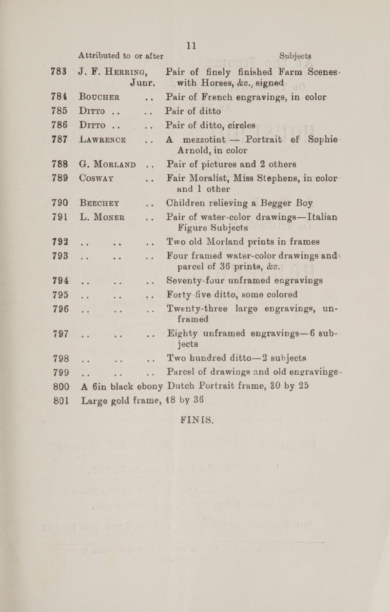 783 784 785 786 787 788 789 7390 791 792 793 794 795 796 797 798 799 800 801 Attributed to or after J. F. Herrina, Junr, BoucHER Ditto .. Dirto .. LAWRENCE G. Mor.tanp Cosway BEECHEY L. Moner A ces black lee 11 Subjects Pair of finely finished Farm Scenes: with Horses, &amp;e., signed. Pair of French engravings, in color Pair of ditto Pair of ditto, circles A mezzotint — Portrait of Sophie- Arnold, in coler Pair of pictures and 2 others Fair Moralist, Miss Stephens, in color: and 1 other Children relieving a Begger Boy Pair of water-color drawings—Italian Figure Subjects Two old Morland prints in frames Four framed water-color drawings and parcel of 36 prints, &amp;c. Seventy-four unframed engravings Forty-five ditto, some colored Twenty-three large engravings, un- framed Eighty unframed engravings—6 sub-. jects Two hundred ditto—2 subjects Parcel of drawings and old engravings- Dutch Portrait frame, 80 by 25 FINIS,