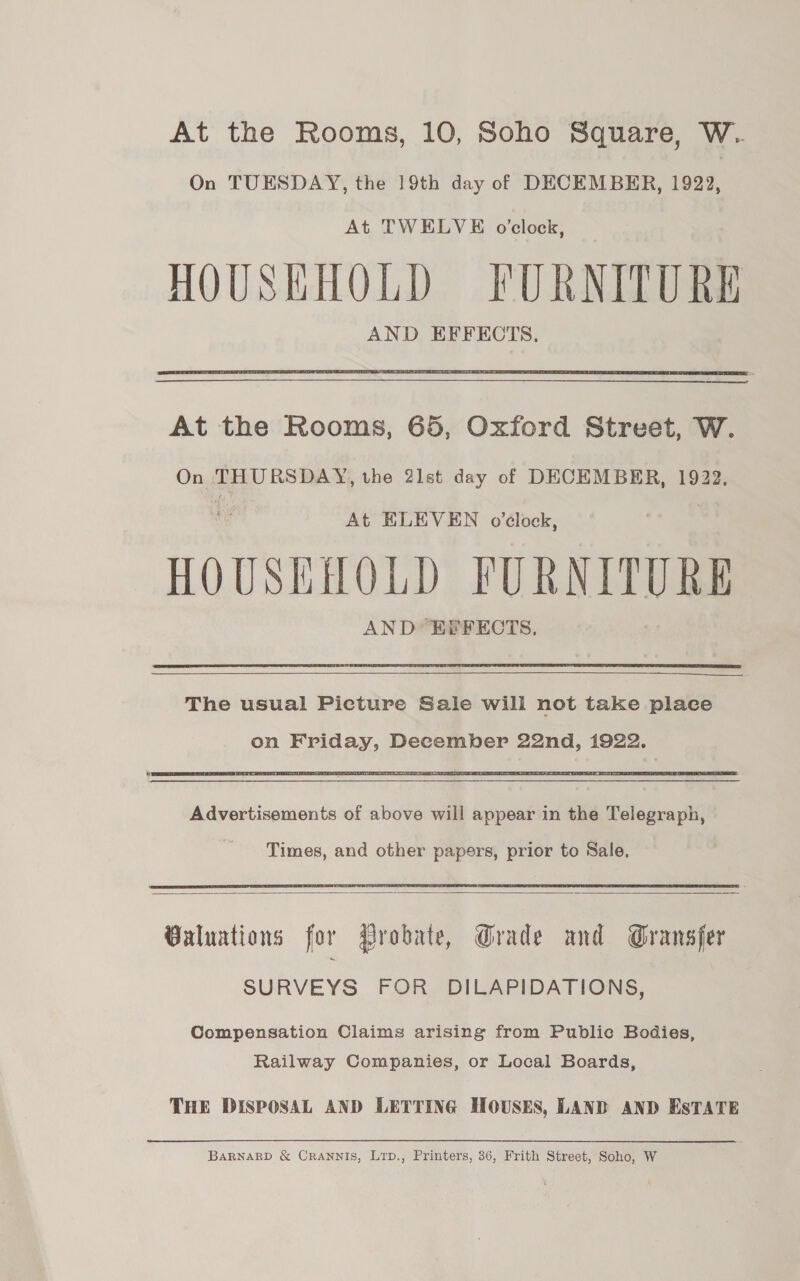 At the Rooms, 10, Soho Square, W.. On TUESDAY, the 19th day of DECEMBER, 1922, At TWELVE o'clock, HOUSKHOLD FURNITURE AND EFFECTS.  At the Rooms, 65, Oxford Street, W. On THURSDAY, the 2lst day of DECEMBER, 1922, | At ELEVEN o'clock, | HOUSEHOLD FURNITURE AND EPFECTS.   The usual Picture Sale will not take place   Advertisements of above will appear in the Telegraph, Times, and other papers, prior to Sale.   Valuations for Probate, Grade and Gransfer SURVEYS FOR DILAPIDATIONS, Compensation Claims arising from Public Bodies, Railway Companies, or Local Boards, THE DISPOSAL AND LETTING HOUSES, LAND AND ESTATE BARNARD &amp; CRANNIS, Lrp., Printers, 36, Frith Street, Soho, W