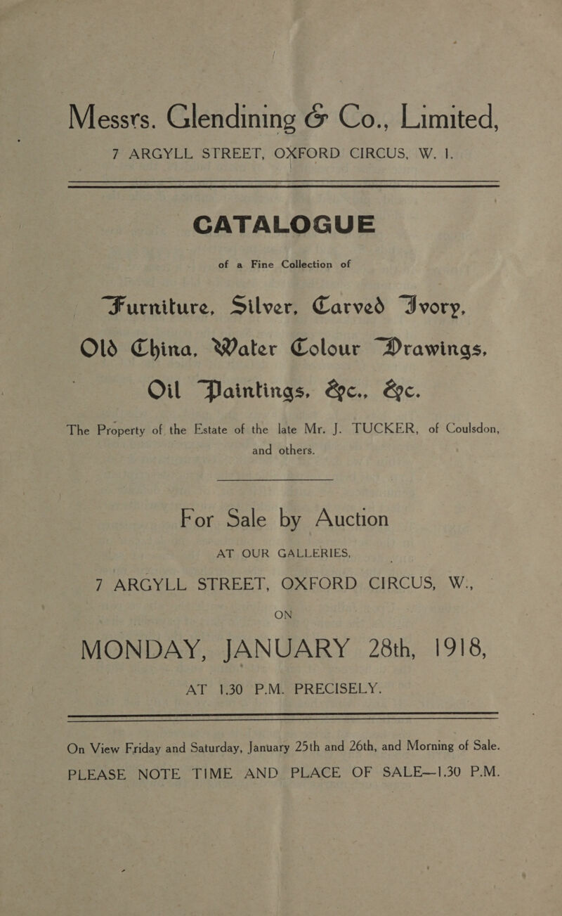 Messrs. Glendining &amp; Co., Limited, 7 ARGYLL STREET, OXFORD CIRCUS, W. I. CATALOGUE Furniture, Silver, Carved Ivory, Old China, Water Colour Drawings, Oil Paintings, &amp;e., We. The Property of the Estate of the late Mr. J. TUCKER, of Coulsdon, and others. For Sale by Auction AT OUR GALLERIES, 7 ARGYLL STREET, OXFORD CIRCUS, W., ON MONDAY, JANUARY 28th, 1918, AY d300-P MPRECISELY.   On View Friday and Saturday, January 25th and 26th, and Morning of Sale. PLEASE NOTE TIME AND PLACE OF SALE—1.30 P.M.