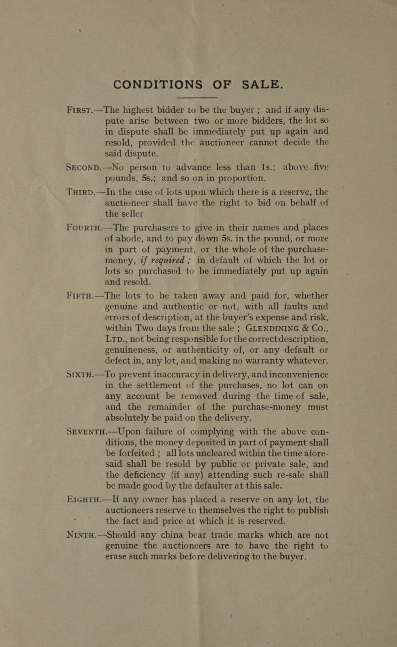 First.—The highest bidder to be the buyer ; and if any dis- pute arise between two or more bidders, the lot so in dispute shall be immediately put up again and resold, provided the auctioneer cannot decide the said dispute. SECOND.—No person to advance less than Is.; above five pounds, 5s.; and so on in proportion. TuirD.—In the case of lots upon which there is a reserve, the auctioneer shall have the right to bid on behalf of the seller FourtH.—The purchasers to give in their names and places of abode, and to pay down 5s. in the pound, or more in part of payment, or the whole of the purchase- money, tf required ; in default of which the lot or lots so purchased to be immediately put up again and resold. | FirtH.—The lots to be taken away and paid for, whether genuine and authentic or not, with all faults and errors of description, at the buyer’s expense and risk, within Two days from the sale ; GLENDINING &amp; Co., LtD., not being responsible for the correct description, genuineness, or authenticity of, or any default or defect in, any lot, and making no warranty whatever. SIxTH.—To prevent inaccuracy in delivery, and inconvenience in the settlement of the purchases, no lot can on any. account be removed during the time of sale, and the remainder of the purchase-money must absolutely be paid on the delivery. SEVENTH.—Upon failure of complying with the above con- ditions, the money deposited in part of payment shall be forfeited ; alllots uncleared within the time afore- said shall be resold by public or private sale, and the deficiency (if any) attending such re-sale shall be made good by the defaulter at this sale. E1GHTH.—If any owner has placed a reserve on any lot, the auctioneers reserve to themselves the right to publish the fact and price at which it is reserved. NinTH.-~Should any china bear trade marks which are not genuine the auctioneers are to have the right to erase such marks before delivering to the buyer.