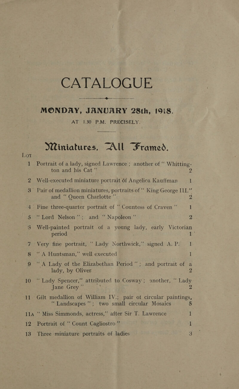Lot oo — or Sy) 10 11 11A t2 CATALOGUE  MONDAY, JANUARY 28th, 1918. AT 1.30 P.M. PRECISELY. Winiatures, “All Frames. Portrait of a lady, signed Lawrence ; another of ‘‘ Whitting- ton and his Cat ”’ A Well-executed miniature portrait 6f Angelica Kauffman 1 and ‘‘ Queen Charlotte ”’ “Lord Nelson’’; and “‘ Napoleon ”’ 2 Well-painted portrait of a young lady, early Victorian period oe Very fine portrait, “ Lady Northwick,” signed A. P. 1 ’ “A Huntsman,’ well executed 1 ‘A Lady of the Elizabethan Period ” ; and portrait of a lady, by Oliver 2 ‘Lady Spencer,” attributed to Cosway ; another, “ Lady Jane Grey ”’ . | 2 Gilt medallion of William IV.; pair of circular paintings, “Landscapes ’’; two small circular Mosaics 5 ‘“‘ Miss Simmonds, actress,” after Sir IT. Lawrence 1 Portrait of “ Count Cagliostro ” 1