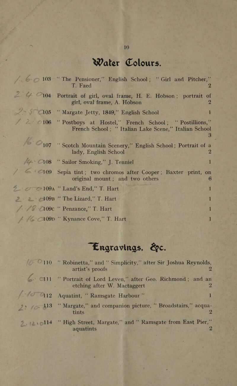 °110 Water Colours. “The Pensioner,” English School; “ Girl ane Pitcher,” 3 T. Faed 2 Portrait of girl, oval frame, H. E. Hobson; portrait of girl, oval frame, A. Hobson 2 ‘““ Margate Jetty, 1849,’ English School ] ‘“ Postboys at Hostel,’’ French School; ‘ Postillions,”’ French School; “ Italian Lake Scene,’’ Italian School ‘Scotch Mountain Scenery,” English School; Portrait of a lady, English School 2 ‘‘ Sailor Smoking,” J. Tenniel 1 Sepia tint; two chromos after Cooper; Baxter print, on original mount ; and two others “ Land’s End,” T. Hart 1 “ The Lizard,” T. Hart 1 “ Penzance,” T. Hart l “ Kynance Cove,”’ T. Hart I “Engravinas, &amp;c. ‘“ Robinetta,”’ and “ Simplicity,” after Sir Joshua Reynolds, artist’s proofs y) b “ Portrait of Lord Leven,’ after Geo. Richmond; and an etching after W. Mactaggert 2 Aquatint, ““ Ramsgate Harbour ”’ 1 ‘““Margate,”’ and companion picture, “ Broadstairs,’’ acqua- tints Z ‘““ High Street, Margate,” and “‘ Ramsgate from East Pier,’’ aquatints 2