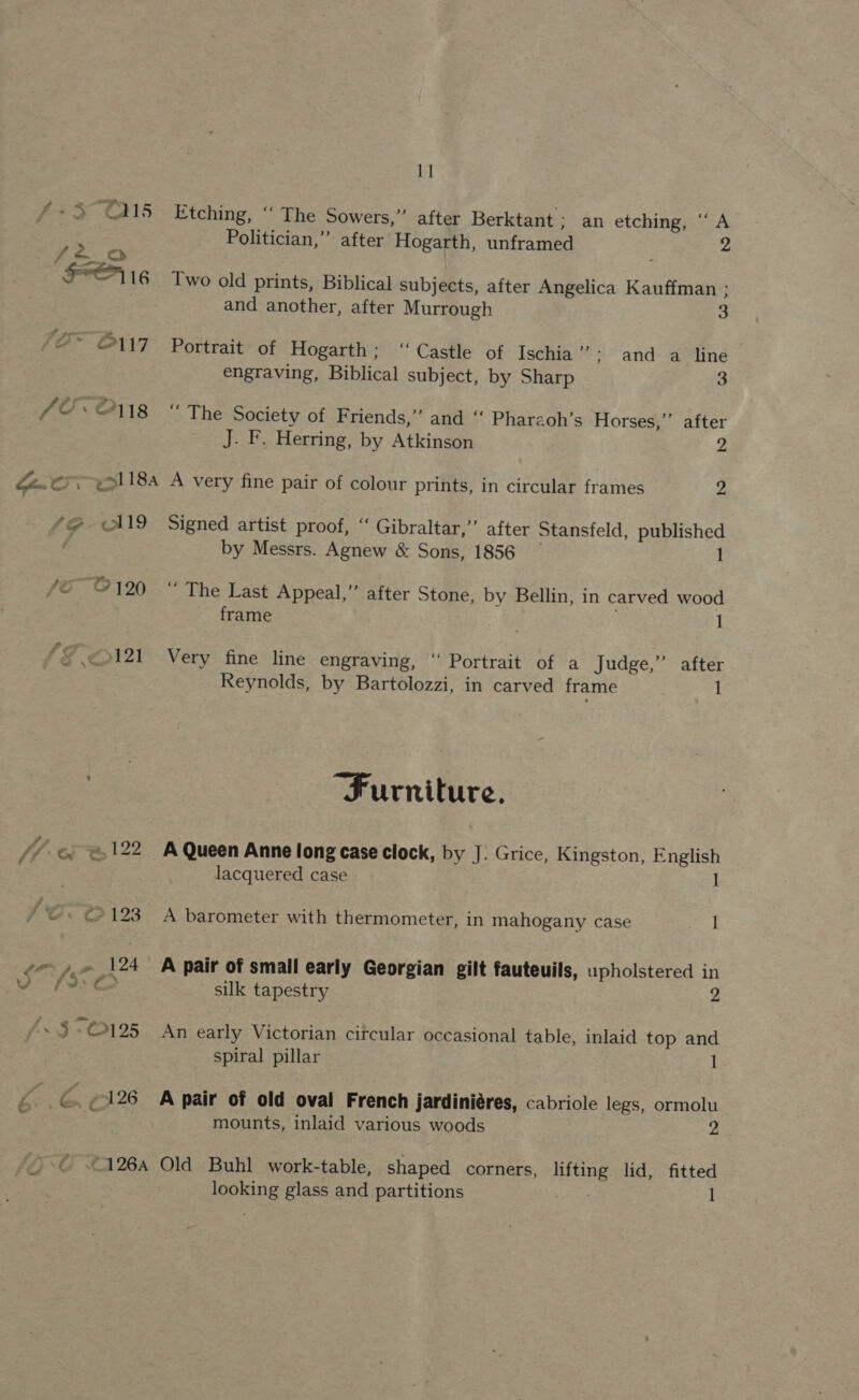1] 4-3 O15 Etching, “‘ The Sowers,” after Berktant ; an etching, “A Politician,” after Hogarth, unframed 2 FO i6 Two old prints, Biblical subjects, after Angelica Kauffman ; | and another, after Murrough 3 /2* O17 Portrait of Hogarth; “Castle of Ischia ” ; and a line engraving, Biblical subject, by Sharp 3 fC. O118 “The Society of Friends,” and ‘‘ Phareoh’s Horses,”’ after | J. F. Herring, by Atkinson 2 Ze.€5 ei 18a A very fine pair of colour prints, in circular frames 2 /@ ~AN9 Signed artist proof, “ Gibraltar,’ after Stansfeld, published ; by Messrs. Agnew &amp; Sons, 1856 1 fo. O7120 .“* The Last Appeal,” after Stone, by Bellin, in carved wood frame , / ‘©5121 Very fine line engraving, ‘‘ Portrait of a Judge,” after Reynolds, by Bartolozzi, in carved frame 1 Furniture. 1/4 c&amp; @&amp;122 A Queen Anne long case clock, by J. Grice, Kingston, English lacquered case l JO°O123 A barometer with thermometer, in mahogany case 1 ce» « 124 BA pair of small early Georgian gilt fauteuils, upholstered in ae silk tapestry 2 J/~$-O©125 An early Victorian citcular occasional table, inlaid top and spiral pillar 1 ke ey ¢126 A pair of old oval French jardiniéres, cabriole legs, ormolu : : mounts, inlaid various woods 2 {4} 126a Old Buhl work-table, shaped corners, lifting lid, fitted
