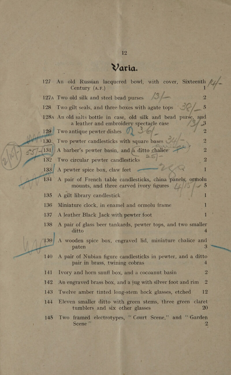 Varia. 127. An old Russian lacquered bowl, with cover, wae? i ferf- Century (A.F.) , i 127A Two old silk and steel bead purses /w (= 9 128 Two gilt seals, and three boxes with agate tops ~ 5¢/—5 128, An old salts bottle in case, old silk and bead Bea and a leather and embroider oe case of oa. 129 Two antique pewter dishes q) ef | gg   130. Two pewter candlesticks with Square Let y \ 2 Ld a; 131) A barber’s pewter basin, and &amp; ditto « chalice Be a es 2 132 Two circular pewter candlesticks a i 2 133; A pewter spice box, claw feet ————— é fine 1 134. A pair of French table candlesticks, china hriely ormolu mounts, and three carved ivory figures // /5 / 5 135 A gilt library candlestick | 1 136 Miniature clock, in enamel and ormolu frame ; 1 137 A leather Black Jack with pewter foot 1 138 A pair of glass beer tankards, pewter tops, and two smaller ditto + A wooden spice box, engraved lid, miniature chalice and paten 3 ev, A pair of Nubian figure candlesticks in pewter, and a ditto pair in brass, twining cobras +  141 Ivory and horn snuff box, and a cocoanut basin 2 142 An engraved brass box, and a jug with silver foot andrim 2 143 Twelve amber tinted long-stem hock glasses, etched 12 144. Eleven smaller ditto with green stems, three green claret tumblers and six other glasses 20 145 Two framed electrotypes, “‘ Court Scene,’’ and “ Garden Scene 2