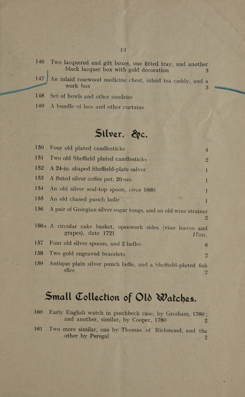  at ¥: 146 Two lacquered and gilt boxes, one fitted tray, and another ‘An inlaid rosewood medicine chest, inlaid tea caddy, and a work box 3 Set of bowls and other sundries 149 A bundle of lace and other curtains Silver, @c. 150 Four old plated candlesticks 4 151 Two old Sheffield plated candlesticks 2 152 A 24-in. shaped Sheffield-plate salver 1 153 A fluted silver coffee pot, 20 ozs. 1 154 An old silver seal-top spoon, circa 1660 1 155 An old chased punch ladle ! 156 A pair of Georgian silver sugar tongs, and an old wine strainer 2 156A A circular cake basket, openwork sides (vine leaves and grapes), date 1721 17ozs, 157 Four old silver spoons, and 2 ladles 6 158 Two gold engraved bracelets Zz 159 Antique plain silver punch ladle, and a Shetheld-plated fish slice 2 Small Collection of OLS Watches. 160 Early English watch in pinchbeck case, by Gresham, 1760 ; and another, similar, by Cooper, 1780 2 161 Two more similar, one by Thomas of Richmond, and the other by Peregal 2