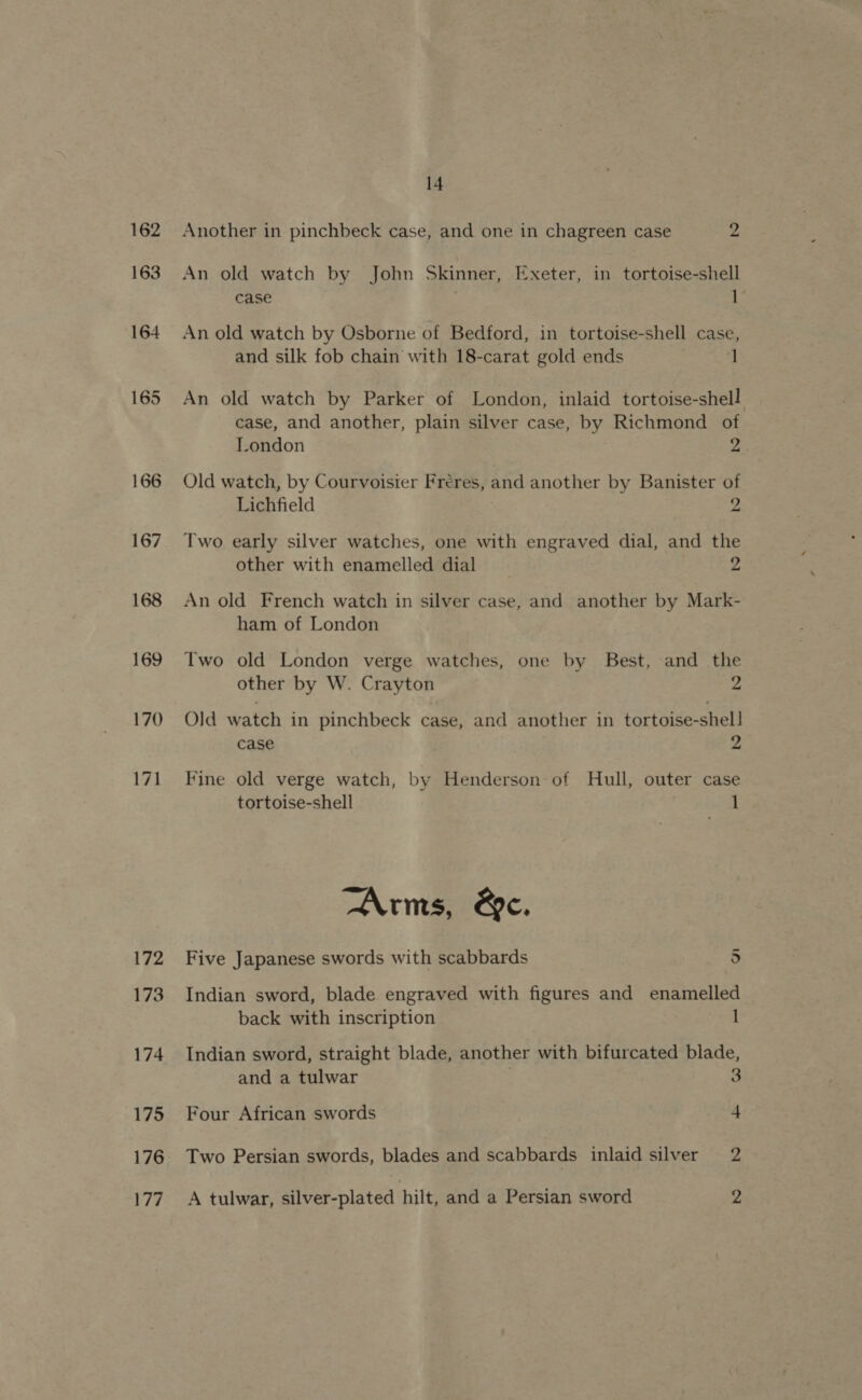 162 163 172 173 174 175 176 177 14 Another in pinchbeck case, and one in chagreen case 2, An old watch by John Skinner, Exeter, in tortoise-shell case L. An old watch by Osborne of Bedford, in tortoise-shell case, and silk fob chain with 18-carat gold ends ‘t An old watch by Parker of London, inlaid tortoise-shell case, and another, plain silver case, by Richmond of London ys Old watch, by Courvoisier Freres, and another by Banister of Lichfield : 2 Two early silver watches, one with engraved dial, and the other with enamelled dial 2 An old French watch in silver case, and another by Mark- ham of London Two old London verge watches, one by Best, and the other by W. Crayton 2 Old watch in pinchbeck case, and another in tortoise-shel] case 2 Fine old verge watch, by Henderson of Hull, outer case tortoise-shell 1 Arms, &amp;c. Five Japanese swords with scabbards 5 Indian sword, blade engraved with figures and enamelled back with inscription 1 Indian sword, straight blade, another with bifurcated blade, and a tulwar . 3 Four African swords 4 Two Persian swords, blades and scabbards inlaid silver 2 A tulwar, silver-plated hilt, and a Persian sword 2