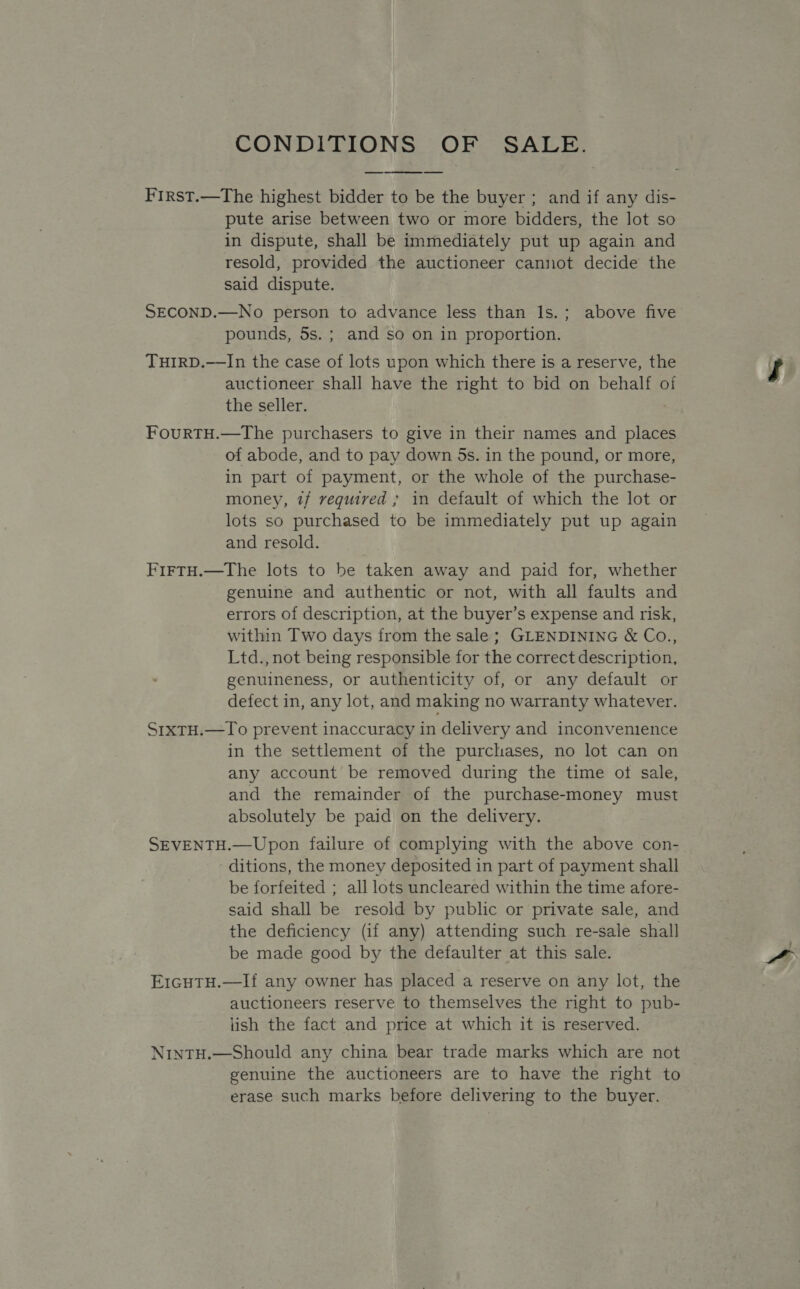 CONDITIONS OF SALE. First.—The highest bidder to be the buyer ; and if any dis- pute arise between two or more bidders, the lot so in dispute, shall be immediately put up again and resold, provided the auctioneer cannot decide the said dispute.  SECOND.—No person to advance less than Is.; above five pounds, 5s. ; and so on in proportion. THIRD.——In the case of lots upon which there is a reserve, the auctioneer shall have the right to bid on behalf o the seller. ; FourRtTH.—The purchasers to give in their names and places of abode, and to pay down 5s. in the pound, or more, in part of payment, or the whole of the purchase- money, 7/ required ; in default of which the lot or lots so purchased to be immediately put up again and resold. FirtH.—The lots to be taken away and paid for, whether genuine and authentic or not, with all faults and errors of description, at the buyer’s expense and risk, within Two days from the sale ; GLENDINING &amp; Co., Ltd., not being responsible for the correct description, genuineness, or authenticity of, or any default or defect in, any lot, and making no warranty whatever. S1xtH.—To prevent inaccuracy in delivery and inconvenience in the settlement of the purchases, no lot can on any account be removed during the time ot sale, and the remainder of the purchase-money must absolutely be paid on the delivery. SEVENTH.—Upon failure of complying with the above con- ditions, the money deposited in part of payment shall be forfeited ; all lots uncleared within the time afore- said shall be resold by public or private sale, and the deficiency (if any) attending such re-sale shall be made good by the defaulter at this sale. E1GHTH.—If any owner has placed a reserve on any lot, the auctioneers reserve to themselves the right to pub- iish the fact and price at which it is reserved. NintTH.—Should any china bear trade marks which are not genuine the auctioneers are to have the right to erase such marks before delivering to the buyer.