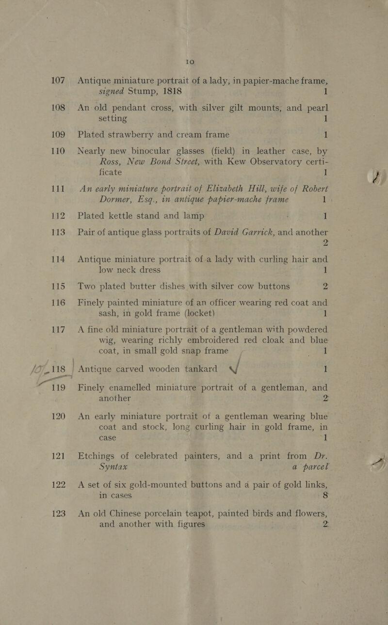 107 108 109 110 111 121 122 123 ie Antique miniature portrait of a lady, in papier-mache frame, signed Stump, 1818 1 An old pendant cross, with silver gilt mounts, and pearl setting 1 Plated strawberry and cream frame 1 Nearly new binocular glasses (field) in leather case, by Ross, New Bond Street, with Kew Observatory certi- ficate Il An early miniature portrait of Eluzabeth Hull, wife of Robert Dormer, Esq., in antique paprer-mache frame 1 Plated kettle stand and lamp 1 Pair of antique glass portraits of David Garrick, and another 2 Antique miniature portrait ofa lady with curling hair and low neck dress 1 Two plated butter dishes with silver cow buttons z Finely painted miniature of an officer wearing red coat and sash, in gold frame (locket) 1 A fine old miniature portrait of a gentleman with powdered. wig, wearing richly embroidered red cloak and blue coat, in small gold snap frame Ears Finely enamelled miniature portrait of a gentleman, and another 2 An early miniature portrait of a gentleman wearing blue coat and stock, long curling hair in gold frame, in case I Etchings of celebrated painters, and a print from Dry. Syntax a parcel A set of six gold-mounted buttons and a pair of gold links, in cases 8 An old Chinese porcelain teapot, painted birds and flowers, and another with figures 2.