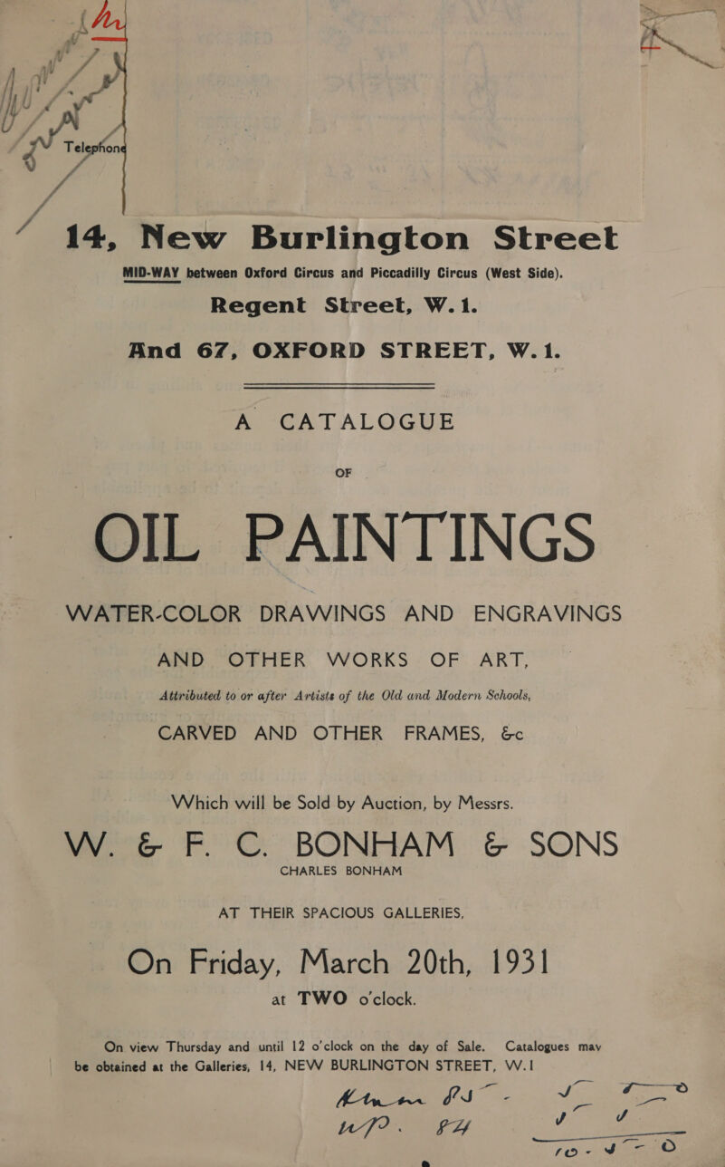  / 14, New Burlington Street MID-WAY between Oxford Circus and Piccadilly Circus (West Side). Regent Street, W.1. And 67, OXFORD STREET, W.1. A CATALOGUE OF OIL PAINTINGS WATER-COLOR DRAWINGS AND ENGRAVINGS AND OTHER WORKS OF ART, Attributed to or after Artists of the Old and Modern Schools, CARVED AND OTHER FRAMES, 6&amp;c Which will be Sold by Auction, by Messrs. W. &amp; F. C. BONHAM &amp; SONS CHARLES BONHAM AT THEIR SPACIOUS GALLERIES, On Friday, March 20th, 1931 at TWO oclock. On view Thursday and until 12 o'clock on the day of Sale. Catalogues may be obtained at the Galleries, 14, NEVV BURLINGTON STREET, W.1 Ye tf uf?. FY A a
