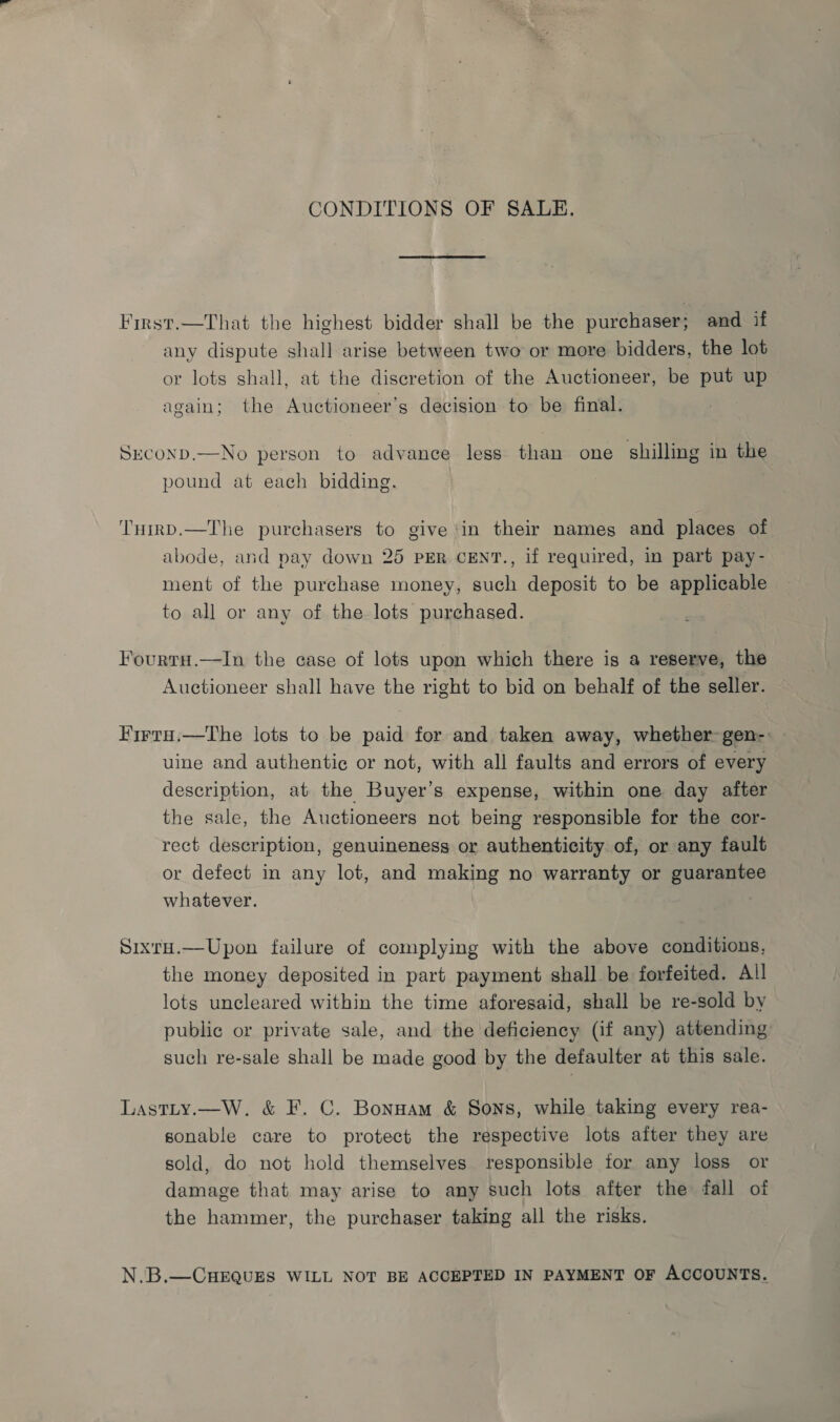 CONDITIONS OF SALE. First.—That the highest bidder shall be the purchaser; and if any dispute shall arise between two or more bidders, the lot or lots shall, at the discretion of the Auctioneer, be put up again; the Auctioneer’s decision to be final. SecoND.—No person to advance less than one shilling in the pound at each bidding. ‘THirD.—The purchasers to give ‘in their names and places of abode, and pay down 25 PER CENT., if required, in part pay- ment of the purchase money, such deposit to be applicable to all or any of the lots purchased. Fourtu.—In the case of lots upon which there is a reserve, the Auctioneer shall have the right to bid on behalf of the seller. Firta.—The lots to be paid for and taken away, whether gen-: uine and authentic or not, with all faults and errors of every description, at the Buyer’s expense, within one day after the sale, the Auctioneers not being responsible for the cor- rect description, genuineness or authenticity of, or any fault or defect in any lot, and making no warranty or guarantee whatever. Sixru.—Upon failure of complying with the above conditions, the money deposited in part payment shall be forfeited. All lots uncleared within the time aforesaid, shall be re-sold by public or private sale, and the deficiency (if any) attending such re-sale shall be made good by the defaulter at this sale. Lastty.—W. &amp; F. C. Bonuam &amp; Sons, while taking every rea- sonable care to protect the respective lots after they are sold, do not hold themselves responsible tor any loss or damage that may arise to any such lots after the fall of the hammer, the purchaser taking all the risks. N..B.—CHEQUES WILL NOT BE ACCEPTED IN PAYMENT OF ACCOUNTS.