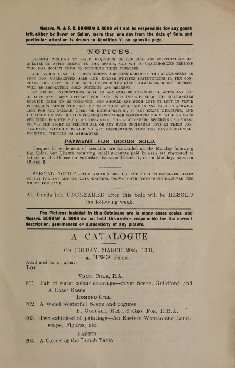 Messrs. W. &amp; F. C. BONHAM &amp; SONS will not be respohsible for any goods left, either by Buyer or Seller, more than one day from the date of Sale, and particular attention is drawn to Condition V. on opposite page.   NOTICES. CLIENTS WISHING TO MAKE ENQUIRIES OF THE FIRM ARE RESPECTFULLY RE- QUESTED TO APPLY DIRECT TO THE OFFICE, AND NOT TO UNAUTHORIZED PERSONS WHO MAY SOLICIT THEM ON ENTERING THEIR PREMISES. ALL GOODS SENT TO THESE ROOMS ARE CONSIDERED BY THE AUCTIONEERS A§ SENT FOR UNRESERVED SALE AND UNLESS WRITTEN INSTRUCTIONS TO THE CON- TRARY ARE LEFT IN THE OFFICE BEFORE THE SALE COMMENCES, SUCH PROPERT; WILL BE ABSOLUTELY SOLD WITHOUT ANY RESERVE. NO VERBAL INSTRUCTIONS WILL IN ANY CASE BE ATTENDED TO AFTER ANY LOT OR LOTS HAVE BEEN OFFERED FOR SALE ONCE AND NOT SOLD, THE AUCTIONEERS REQUIRE THEM TO BE REMOVED, AND SHOULD ANY SUCH LOTS BE LEFT IN THEIR POSSESSION AFTER THE DAY OF SALE THEY WILL NOT IN ANY CASE. BE ANSWER- ABLE FOR ANY DAMAGE, LOSS, OR DETERIORATION, IN ANY SHAPE WHATEVER, AND A CHARGE OF TWO SHILLINGS AND SIXPENCE FOR WAREHOUSE ROOM WILL BE MADE PER WEEK ‘FOR ‘EVERY LOT SO REMAINING, THE AUCTIONEERS RESERVING TO THEM SELVES THE RIGHT OF SELLING ALL OR ANY SUCH UNCLEARED LOTS AT THEIR COON VENIENCE, WITHOUT REGARD TO ANY INSTRUCTIONS THEY MAY HAVE PREVIOUSL‘ RECHIVED, WRITTEN OR OTHERWISE. PAYMENT FOR GOODS SOLD. Cheques in settlement of accounts are forwarded on the Monday following the Sales, but Clients requiring small accounts paid in cash are requested to attend at the Offices on Saturday, between 11 and 1, or on Monday, between 12 and 6. SPECIAL NOTICE.—THE AUCTIONEERS DO NOT HOLD THEMSELVES LIARLZ TO PAY FOR ANY LOT OR LOTS KNOCKED DOWN UNTIL THEY HAVE RECEIVED THE MONEY FOR SAMB, All Goods left UNCLEARED after this Sale will be RESOLD the following week.  The Pictures ‘included in this Catalogue are in many cases copies, and Messrs. BONHAM &amp; SONS do not hold themselves responsible for the correct description, genuineness or authenticity of any picture. A CATALOGUE ON FRIDAY, MARCH 20th, 1931, at IF WO o’elock.  Attributed to or after.- Lot VICAT COLE, B.A. 601 Pair of water colour drawings—River Scene, Guildford, and A Coast Scene ; EDMUND GILL. 602 A Welsh Waterfall Scene and Figures F, GoopaL., R.A., &amp;-Gro. Fox, R.B.A. 603 Two exhibited oil paintngs—An Hastern Woman and Land. scape, Figures, etc. FANTIN. 604 A Corner of the Lunch Table