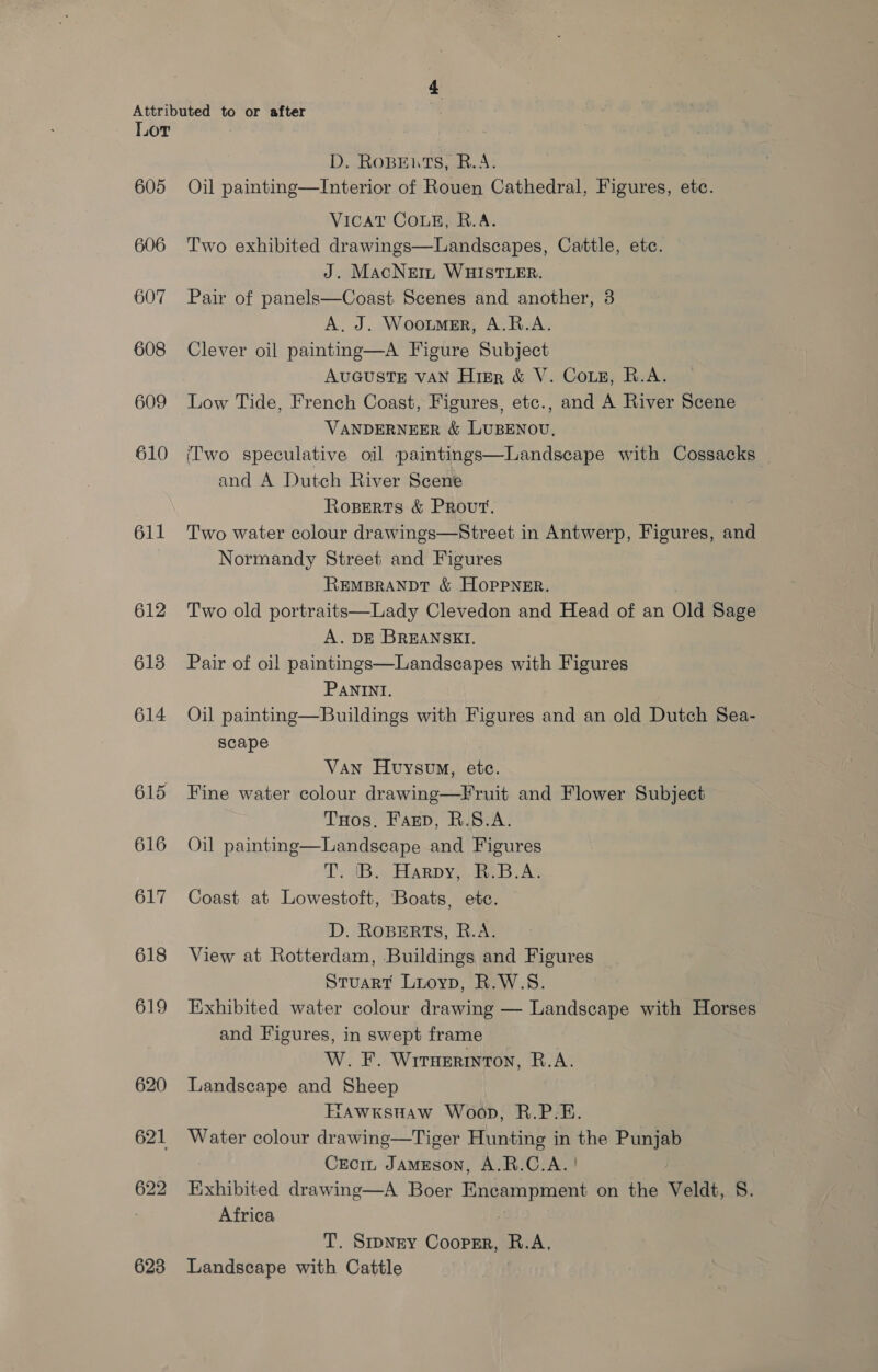 605 606 607 608 609 610 611 612 6138 614 615 616 617 618 619 620 621 622 623 D,. ROBEWTS, B.A: Oil painting—Interior of Rouen Cathedral, Figures, etc. VICAT COLE, R.A. Two exhibited drawings—Landscapes, Cattle, ete. J. MacNein WHISTLER. Pair of panels—Coast Scenes and another, 3 A. J. Wootmer, A.R.A. Clever oil paintnmg—A Figure Subject AUGUSTE VAN Higr &amp; V. Cous, R.A. Low Tide, French Coast, Figures, etc., and A River Scene VANDERNEER &amp; LUBENOU. ('wo speculative oil paintings—Landscape with Cossacks and A Dutch River Scene Roperts &amp; Prout. Two water colour drawings—Street in Antwerp, Figures, and Normandy Street and Figures REMBRANDT &amp; HopPNER. Two old portraits—Lady Clevedon and Head of an Old Sage A. DE BREANSKI. Pair of oil paintings—Landscapes with Figures PANINI. Oil painting—Buildings with Figures and an old Dutch Sea- scape Van Huysvo, ete. Fine water colour drawing—Fruit and Flower Subject THos, Farp, R.S.A. Landscape and Figures Ts dB.» Harpy, be .B.AS Coast at Lowestoft, Boats, etc. D. ROBERTS, R.A. View at Rotterdam, Buildings and Figures Stuart Luoyp, R.W.S. Exhibited water colour drawing — Landscape with Horses and Figures, in swept frame W. F. Wrruerinton, B.A. Landscape and Sheep TAWKSHAW Woop, R.P.E. Water colour drawing—Tiger Hunting in the Punjab Creciz JamEson, A.R.C.A. | Exhibited drawing—A Boer Encampment on the Veldt, 8. Africa  Oil painting T. Smpngy Coopsr, R.A, Landscape with Cattle