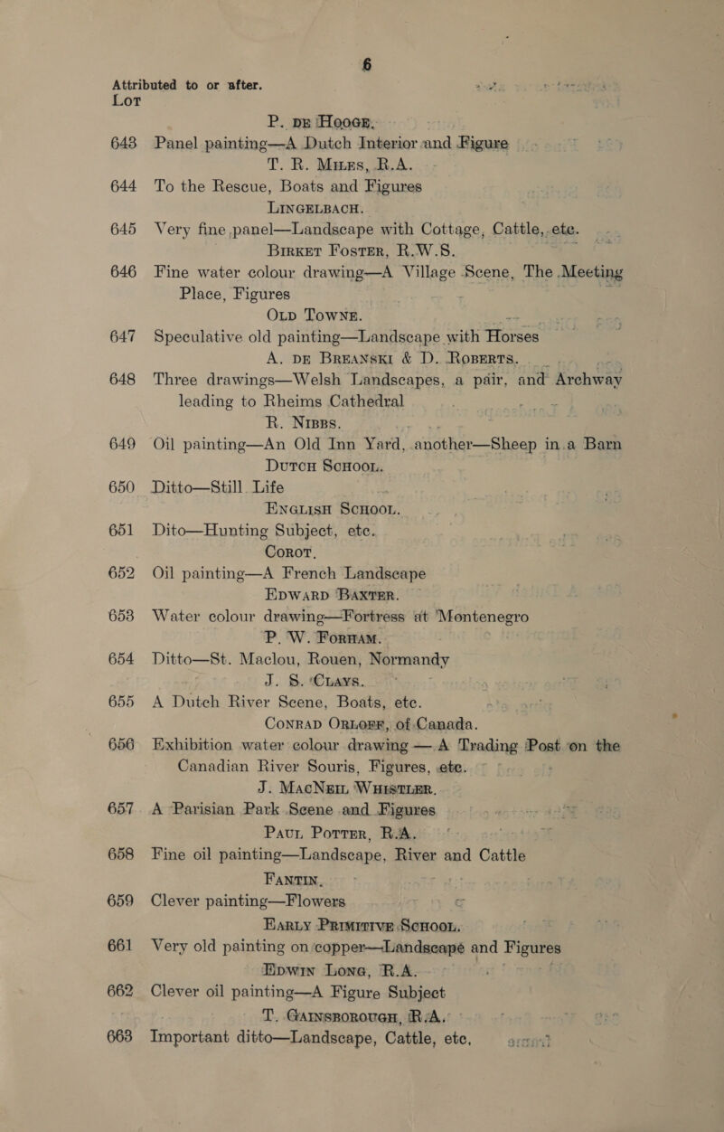 643 644 645 646 647 648 649 650 651 653 654 655 656 658 659 661 P. pg Hoos, Panel painting—A Dutch Interior and Figure _. T. R. Mianes,.R.A. To the Rescue, Boats and Figures LINGELBACH. Very fine panel—Landscape with Cottage, Cattle, ete. Brrxer Foster, R.W.S. Fine water colour drawing—A Village Scene, The Meeting Place, Figures 3 OLD Towne. es ae Speculative old painting—Landscape with Horses A. DE BreaNnski &amp; D. RoBERTs. — _ Be Three drawings—Welsh Landscapes, a pair, and Archway leading to Rheims Cathedral R. Nrpss. | Oil painting—An Old Inn Yard, tyne — Gna in.a Barn DutcH ScHoon. Ditto—Still. Life ENGLIsH SCHOOL. Dito—Hunting Subject, ete. CoroT, Oil painting—A French Landscape EDWARD ‘BAXTER. Water colour drawinge—Fortress ut Mentenegro P. W. Forwam. Ditto—St. Maclou, Rouen, emery J. S. ‘Caays. A Dutch River Scene, Boats, etc. CoNRAD ORLOFRF, of Canada. Exhibition water colour drawing —.A Trading Post on the Canadian River Souris, Figures, :ete. : J. MacNem ‘WHitsthEr.. A Parisian Park Scene and Figures Pavur Portrr, B.A. Fine oil painting—Landseape, River and Cattle  Fant, Clever painting—F lowers c Harty Prmirrve Scnoon. Very old painting on ‘copper—Landseapé and be Eipwin Lone, R.A. : Clever oil painting—A Figure Subject T. Garnsporouen, RA.’ | ftcnonmete ditto—Landscape, Cattle, ete, aresait