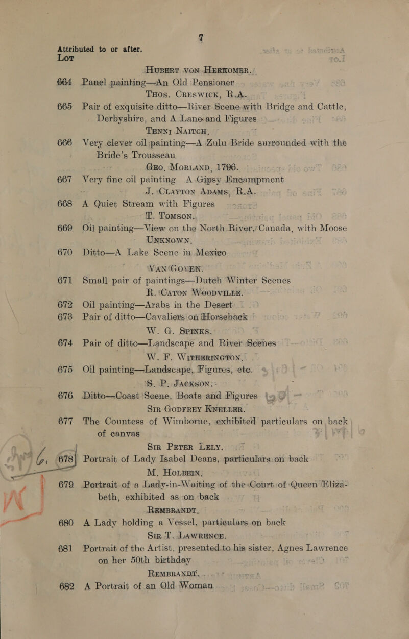 at ‘ ‘e Lot 664 665 667 668 669 670 671 672 673 674 675  682 Huser von ELERKOMER. | THos. Creswick, R.A. Pair of exquisite ditto—River Scene with Bridge and Cattle, Derbyshire, and A Lane-and Biguiss Tenny Naivcn, Very clever oil:;paintng—A Zulu Bride surrounded with the Bride’s Trousseau : GEO, Morianp, 1796. po fine oil painting A Gipsy Encampment ~% J. Cuayton Apams, L.A. ~. Tomson.. Oil painting—View on the North River, ee w np Moose UNKNowN., Ditto—A Lake Scene in Mexico Van ‘GOVEN. Small pair of paintings—Dutech Winter Scenes R.:Caton Woopvi.te. © Oil painting—Arabs in the Desert Pair of ditto—Cavaliers on ‘Horseback | W. G. SPInKs. ; Pair of ditto—Landscape and River pte W. F. Wiraermeton. Oil painting—Landscape, Figures, ete. ‘$. P. Jackson. - Sir Goprrey Knenrer. The Countess of Wimborne, exhibited particulars on ee of canvas Sir Prerer LExy. Portrait of Lady Isabel Deans, ais igi on back M. Howser, beth, exhibited as on ‘back REMBRANDT, A Lady holding a Vessel, particulars.on back Sir T. LAWRENCE. Portrait of the Artist, presented.to his sister, Pi rios pawroner on her 50th birthday | REMBRANDT... °° A Portrait of an Old Woman..