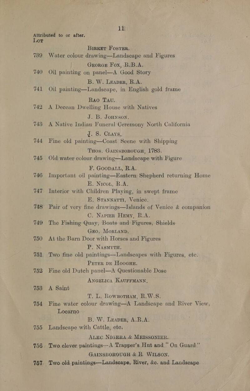 Attributed to or after. Lor BiRKET FOSTER. | 739 Water colour drawing—Landscape and Figures GEORGE Fox, R.B.A. 740 Oil painting on panel—A Good Story B. W. Leaper, R.A. 741 Oil painting—Landscape, in English gold frame Rao TAv. 742 A Deccan Dwelling House with Natives J. B. JoHNson. 743 A Native Indian Funeral Ceremony North California J. S. Cuays, 744 Fine old painting—Coast Scene with Shipping THos. GAINSBOROUGH, 1783. 745 Old water colour drawing—Landscape with Figure EF’. GOODALL, R.A. 746 Important oil paintmg—Eastern Shepherd returning Home FE. Nicou, R.A. 747 Interior with Children Playing, in swept frame FE. Srannarti, Venice. 748 Pair of very fine drawings—Islands of Venice &amp; companion C. Naprer Hemy, R.A. 749 The Fishing Quay, Boats and Figures, Shields GEO. Moruanp. 750 Atthe Barn Door with Horses and Figures P. NAsMyTH. 751 Two fine old paintings—Landscapes with Figures, etc. PETER DE HooGHE. 752 Fine old Dutch panel—A Questionable Dose ANGELICA KAUFFMANN, 753 A Saint T. L. RowzotHam, R.W.S. 754 Tine water colour drawing—A Landscape and River View, Locarno IB. W. Leaver, A.R.A. 755 Landscape with Cattle, etc. ALEC NIGERA.&amp; MEISSONIER. 756 Two clever paintings—A Trapper’s Hut and “ On Guard” GAINSBOROUGH &amp; R. WILSON. 757. Two old paintings—Landscape, River, &amp;c. and Landscape