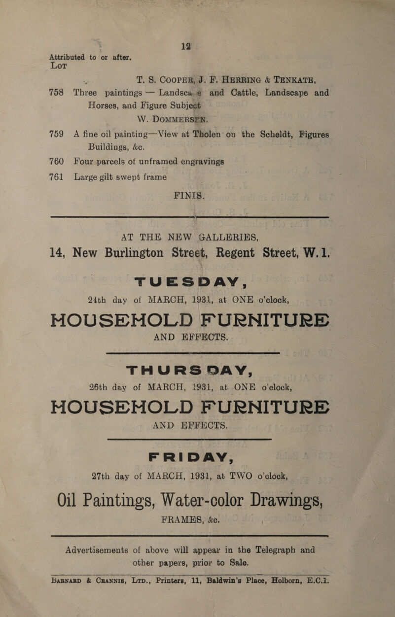 Attributed to or after. Lot T. S. CooPER, J. F. HERRING &amp; TENKATE, 758 Three paintings — Landscw.@ and Cattle, Landscape and Horses, and Figure Subject W. DOMMERSEN. 759 A fine oil painting—View at Tholen on the Scheldt, Figures Buildings, &amp;c. 760 Four parcels of unframed engravings 761 Large gilt swept frame FINIS.  AT THE NEW GALLERIES, 14, New Burlington Street, Regent Street, W. 1. TUESDAY, 24th day of MARCH, 1931, at ONE o’clock, HOUSEHOLD FURNITURE AND EFFECTS.  THURSDAY, 26th day of MARCH, {9381, at ONE oclock, MOUSEMOLD FURNITURE AND EFFECTS. FRIDAY, 27th day of MARCH, 1931, at TWO o’clock, Oil Paintings, Water-color Drawings, FRAMES, &amp;e.  Advertisements of above will appear in the Telegraph and other papers, prior to Sale. BaBNARD &amp; CRANNIB, Lrp., Printers, 11, Baldwin's Place, Holborn, E.C.1.