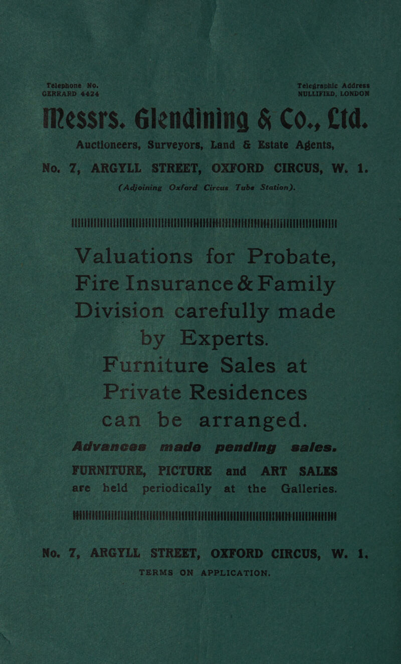 Telephone No. Telegraphic Address GERRARD 4424 NULLIFIED, LONDON Messrs. Glendining &amp; Co., £1. Auctioneers, Surveyors, Land &amp; Estate Agents, No. Z7, ARGYLL STREET, OXFORD CIRCUS, W. 1. (Adjoining Oxford Circus Tube Station), CLETVTUELEERUUDETEOTU TEETER EERE OUR EERE EE Valuations for Probate, Fire Insurance &amp; Family Division carefully made by Experts. Furniture Sales at Private Residences can be arranged. Advances made pending sales. FURNITURE, PICTURE and ART SALES are held periodically at the Galleries. POUEETEETEELUEEUOLEEEEECT OGLE EET TEETEE EAE EUUOEEEUEEUEELEEUESPOCRE ATER EOEELOG No. Z, ARGYLL STREET, OXFORD CIRCUS, W. 1. TERMS ON APPLICATION.