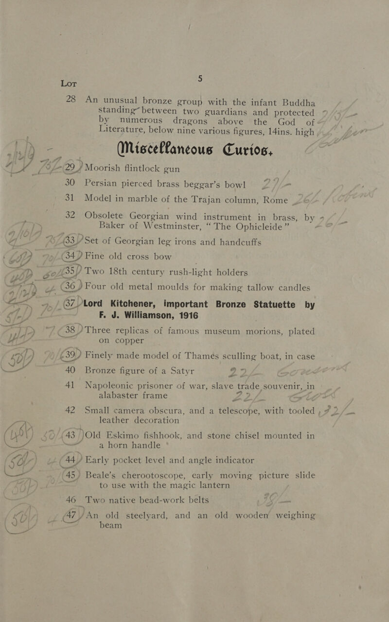 Lor 2 28 An unusual bronze group with the infant Buddha standing“ between two guardians and protected by numerous dragons above the God of Literature, below nine various figures, 14ins. high Miscellaneous Curios, es 30. Persian pierced brass beggar’s bowl ; 31 Model in marble of the Trajan column, Rome : JO bsolete Georgian wind instrument in brass, by Baker of Westminster, “ The Ophicleide ” 33) Set of Georgian leg irons and handcuffs (34 4.) Fine old cross bow (35) ‘Two 18th century rush- eht holders 6 ) Four old metal moulds for making tallow candles F. J. Williamson, 1916 on copper 40 Bronze figure of a Satyr day ete 41 Napoleonic prisoner of war, slave trade, souvenir, in alabaster frame a 42 Small camera obscura, and a fiche with tooled , 7 leather decoration 43 Old Eskimo fishhook, and stone chisel mounted in . a horn handle 45) Beale’s cherootoscope, early moving picture slide to use with the magic lantern aed _Two native bead-work belts 47\/An old steelyard, and an old Facies weighing Ge a am