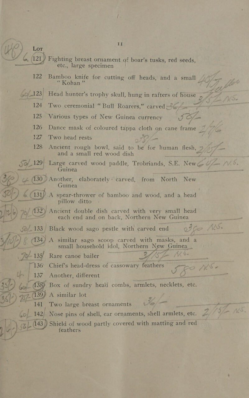 YP) Lor CW j 121) ieee Pee , bof123| 124 125 126 127 128 II etc., large specimen ) Bamboo knife for cutting off heads, and a small Sriteliinie’ eo oo Two ceremonial “ Bull Roarers,” carved G-&lt;= — Two head rests ey od 3 Ancient rough bowl, said to be for human flesh,   he Ib) 7 | (132) Sf. 133 ; Vor 4) | yl Pe ) Na, ~¢- : Guinea Another: elaborately - carved, from North. Ngai Guinea pillow ditto “Ancient double dish carved with very small head each end and on back, Northern New Guinea a s Black wood sago pestle with carved eae oF ( small household idol, Northern New Guinea _ 54 Ty- / 135 Rare canoe bailer eo Oe ys Oe “136 Chief’s head-dress of cassowary feathers JB Ge Lies Be }.37 Another, different is 141 | 142) 143) fo  A similar lot ew Two large breast ornaments Le ial a Nose pins of shell, ear ornaments, shell armlets, etc. Shield of wood partly covered with matting and red feathers