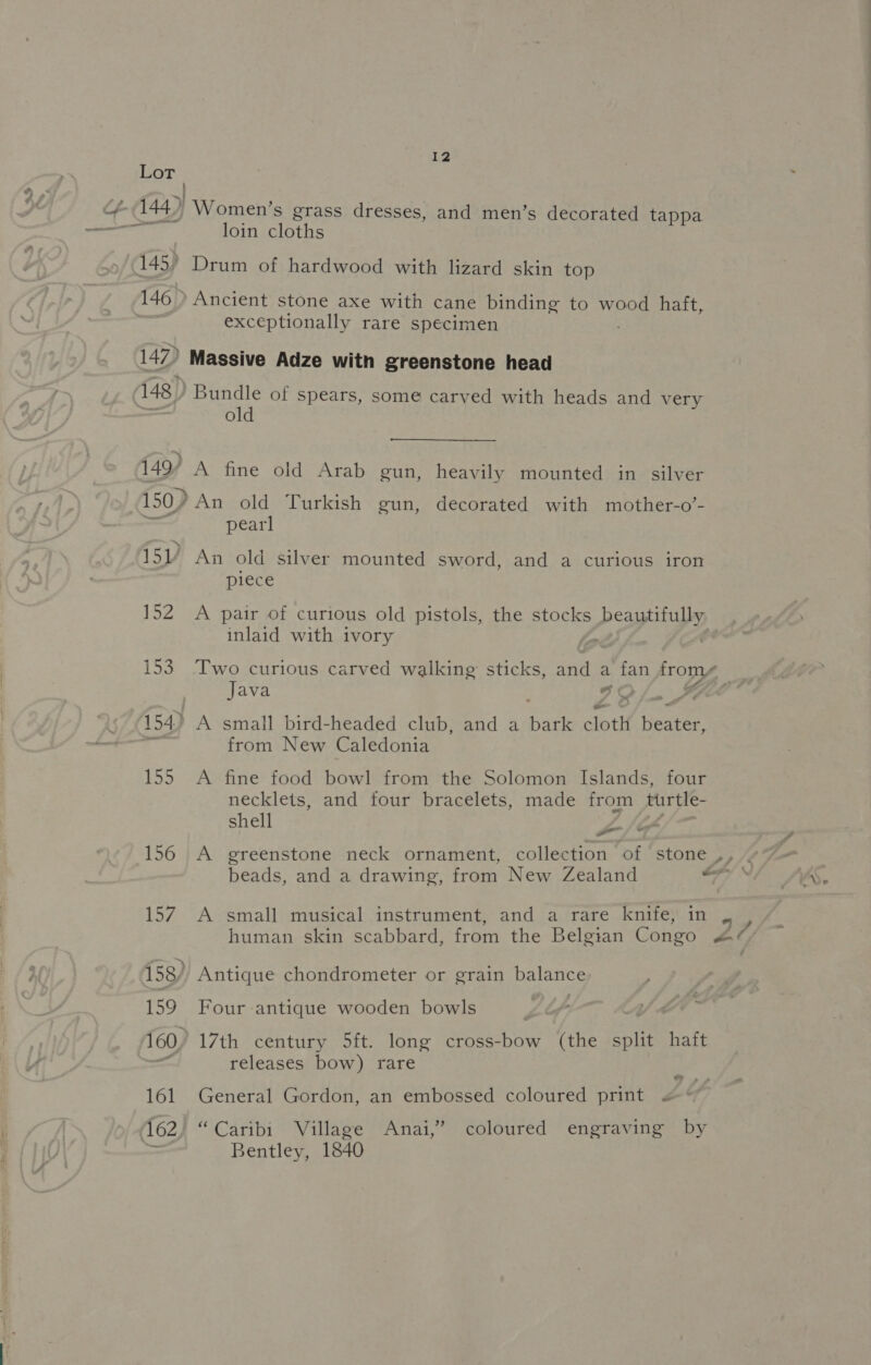Lot -(144) ' Women’s grass dresses, and men’s decorated tappa loin cloths £45) Drum of hardwood with lizard skin top 146 &gt; Ancient stone axe with cane binding to Wee haft,. exceptionally rare specimen 147) ' Massive Adze with greenstone head 148) eT of spears, some carved with heads and very O 149’ A fine old Arab gun, heavily mounted in silver 150) An old Turkish gun, decorated with mother-o’- pearl 15 An old silver mounted sword, and a curious iron piece 152 &lt;A pair of curious old pistols, the stocks beautifully inlaid with ivory &lt;&gt; | 153 Two curious carved walking’ sticks, ants a fan frome | Java GO /, SfC* &gt;» 154.) A small bird-headed club, and a hark alett Heater es from New Caledonia 155 A fine food bowl from the Solomon Islands, four necklets, and four bracelets, made from turtle- shell al , 156 A greenstone neck ornament, collection of stone ,, v7 beads, and a drawing, from New Zealand Tf CLO 157 A small musical instrument, and a rare knife, in , | human skin scabbard, from the Belgian Congo s&amp;¢/ ~, 158/, Antique chondrometer or grain balance 159 Four antique wooden bowls | 160) 17th century 5ft. long cross-bow (the split haft | releases bow) rare + 161 General Gordon, an embossed coloured print « 162) “Caribi Village Anai,” coloured engraving by = Bentley, 1840