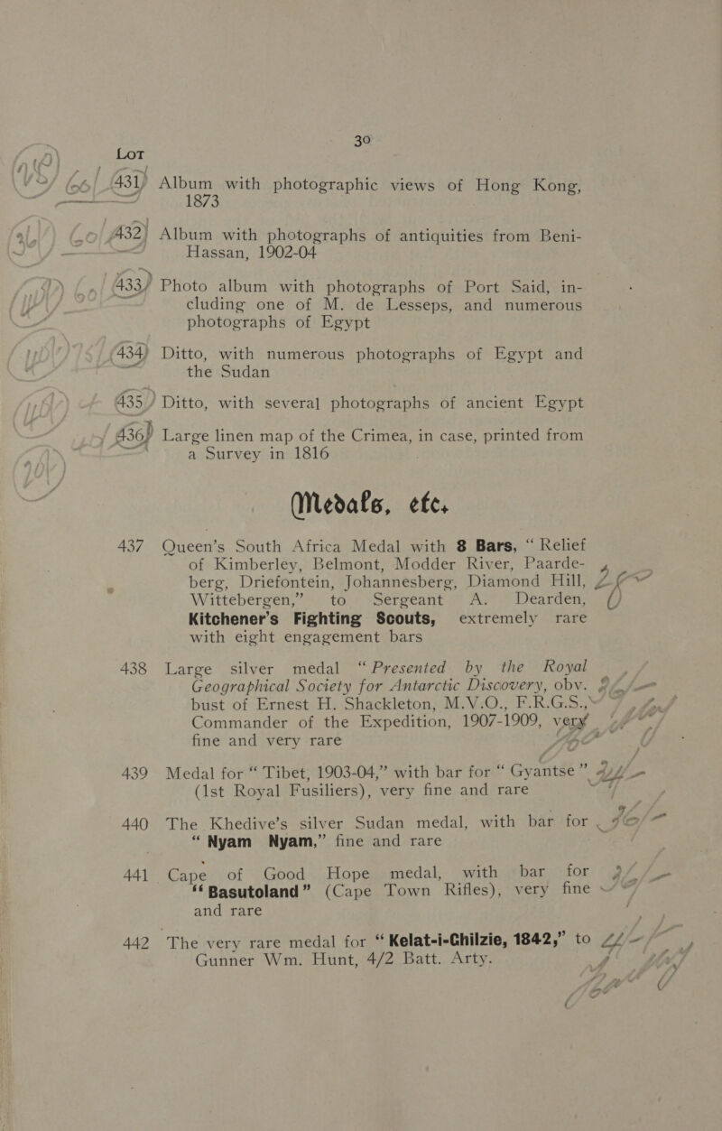 43 1) a 433) 30 penis with photographic views of Hong Kong, Album with photographs of antiquities from Beni- Hassan, 1902-04 Photo album with photographs of Port Said, in- cluding one of M. de Lesseps, and numerous photographs of Egypt Ditto, with numerous photographs of Egypt and the Sudan Ditto, with several photographs of ancient Egypt 437 438 439 440 4A] 442 a Survey in 1816 Nedals, ete, Queen’s South Africa Medal with 8 Bars, “ Relief of Kimberley, Belmont, Modder River, Paarde- berg, Driefontein, Johannesberg, Diamond Hill, Wittebergen,” to Sergeant ~ A: . Dearden, Kitchener’s Fighting Scouts, extremely rare with eight engagement bars Large silver medal “Presented by the Royal Geographical Society for Antarctic Discovery, obv. Commander of the Expedition, 1907- 1909, vant fine and very rare (1st Royal Fusiliers), very fine and rare “ Nyam Nyam,” fine and rare Cape of Good Hope medal, with bar for and rare Gunner Wm. Hunt, 4/2 Batt. Arty.