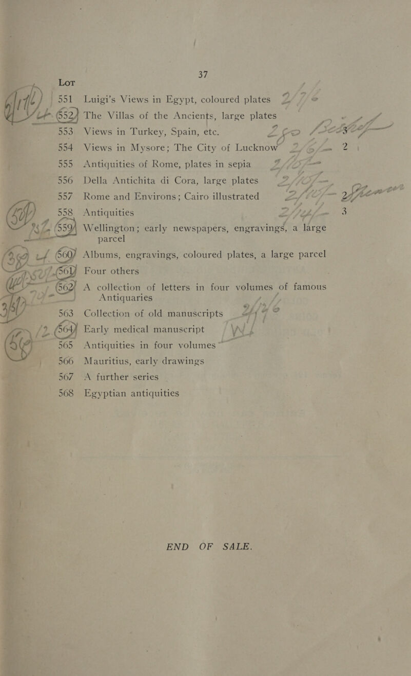 a Lot it) 551 = Luigi’s Views in Egypt, coloured plates Zz of 652, The Villas of the Ancients, large plates  553. Views in Turkey, Spain, etc. Zs = ee 554 Views in Mysore; The City of Lucknow Z/ b/-=~ 555 Antiquities of Rome, plates in sepia 2s 556 Della Antichita di Cora, large plates 557. Rome and Environs; Cairo illustrated 4 558 Antiquities © ‘S$ (959 Wellington; early newspapers, engravings, a large ae el parcel AGG v 560) Albums, engravings, coloured plates, a large parcel Y Four others A collection of letters in four volumes of famous Antiquaries easy Collection of old manuscripts ~ “by 7 Early medical manuscript y G Antiquities in four volumes~ Mauritius, early drawings A further series  Egyptian antiquities END OF SALE.