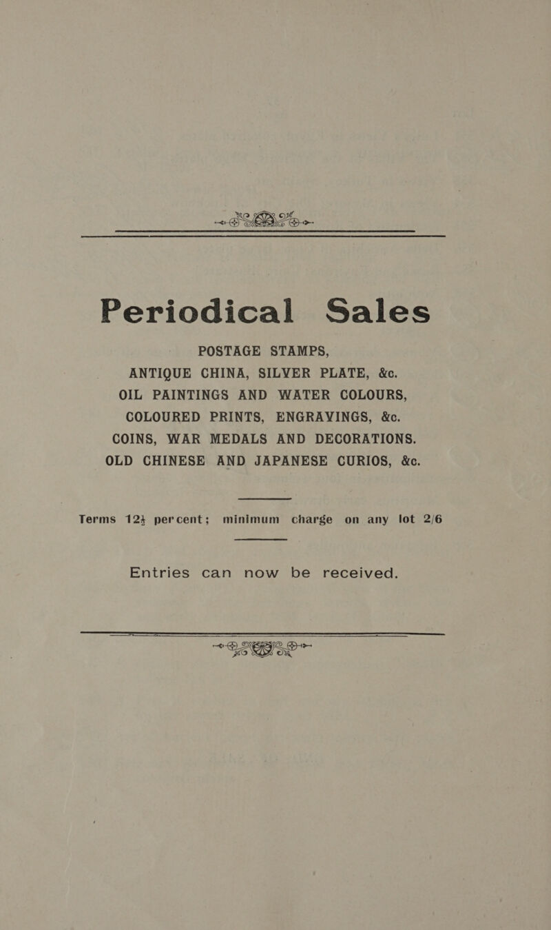 Periodical Sales POSTAGE STAMPS, ANTIQUE CHINA, SILVER PLATE, &amp;c. OIL PAINTINGS AND WATER COLOURS, COLOURED PRINTS, ENGRAVINGS, &amp;c. COINS, WAR MEDALS AND DECORATIONS. OLD CHINESE AND JAPANESE CURIOS, &amp;c. Terms 1234 percent; minimum charge on any lot 2/6 Entries can now be received. 