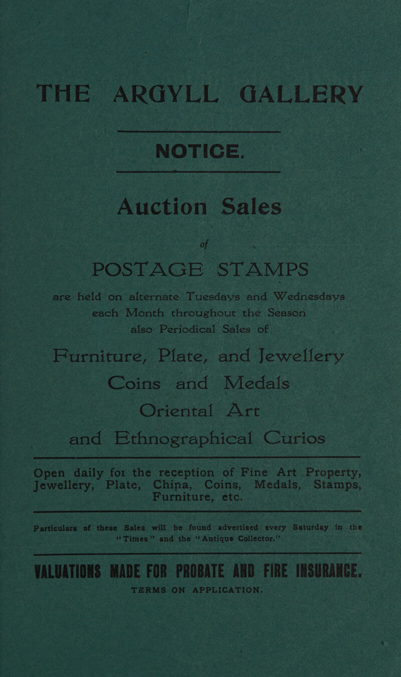 THE ARGYLL GALLERY NOTICE.  Auction Sales | of POSTAGE STAMPS are held on alternate Tuesdays and Wednesdays each Month throughout the Season also Periodical Sales of Furniture, Plate, and Jewellery Coins and Medals | Oriental Art and Ethnographical Curios  Open daily for the reception of Fine Art Property, : Jewellery, Plate, China, Coins, Medals, Stamps, Furniture, etc. Particulars of these Sales will be found advertised every Saturday in the Times” and the ‘Antique Collector.’’ VALUATIONS MADE FOR PROBATE AND FIRE INSURANCE, TERMS ON APPLICATION. 