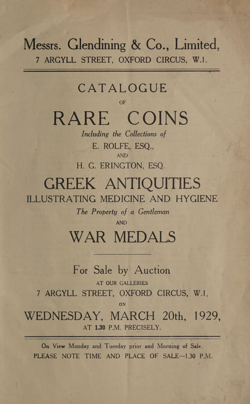 Messrs. Glendining &amp; Ce Limited, 7 ARGYLL STREET, OXFORD CIRCUS, W.1. CATALOGUE RARE. COINS Including the Collections of E. ROLFE, ESQ., AND H. G. ERINGTON, ESQ. GREEK ANTIQUITIES ILLUSTRATING MEDICINE AND HYGIENE The Property of a Gentleman AND WAR MEDALS For Sale by Auction AT OUR GALLERIES 7 ARGYLL STREET, OXFORD CIRCUS, W.1, ON WEDNESDAY, MARCH 20th, 1929, AT 1.30 P.M. PRECISELY. On View Monday and Tuesday prior and Morning of Sale. PLEASE NOTE TIME AND PLACE OF SALE—1.30 P.M.