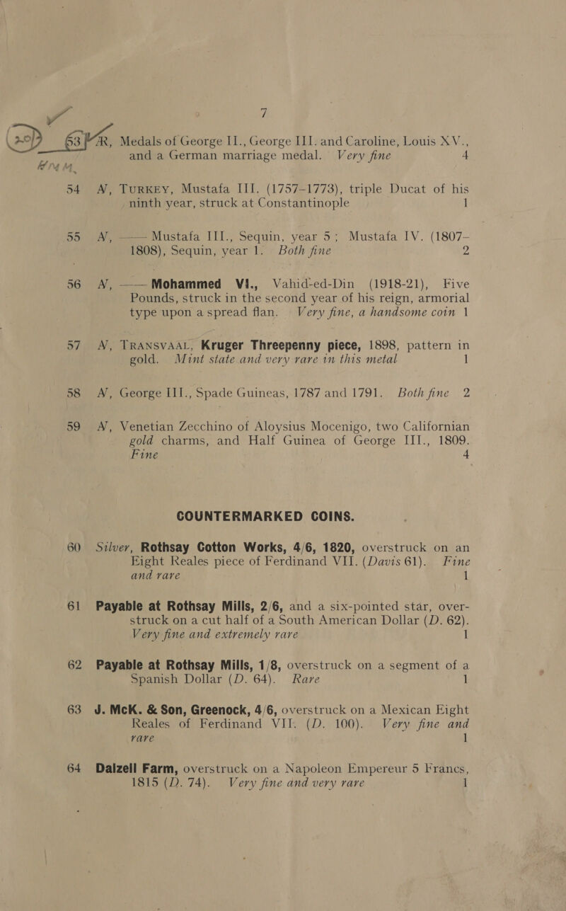 58 59 60 61 62 63 and a German marriage medal. Very fine 4 A, TuRKEY, Mustafa III. (1757-1773), triple Ducat of his ninth year, struck at Constantinople 1 A’, —— Mustafa III., Sequin, year 5; Mustafa IV. (1807- 1808), Sequin, year 1. Both fine 2 A, ——Mohammed VI., Vahid-ed-Din (1918-21), Five Pounds, struck in the second year of his reign, armorial type upon a spread flan. Very fine, a handsome coin | TRANSVAAL, Kruger Threepenny piece, 1898, pattern in A gold. Mint state and very rare in this metal 1 A, George III., Spade Guineas,-1787 and.1791. Both fine 2 A’, Venetian Zecchino of Aloysius Mocenigo, two Californian gold charms, and Half Guinea of George III., 1809. Fine 4 COUNTERMARKED COINS. Silver, Rothsay Gotton Works, 4/6, 1820, overstruck on an Eight Reales piece of Ferdinand VII. (Davis 61). Fine and rare 1 Payable at Rothsay Mills, 2/6, and a six-pointed star, over- struck on a cut half of a South American Dollar (D. 62). Very fine and extremely rare 1 Payable at Rothsay Mills, 1/8, overstruck on a segment of a Spanish Dollar (D. 64). Rare ] J. McK. &amp; Son, Greenock, 4/6, overstruck on a Mexican Eight Reales of Ferdinand VII. (D. 100). Very fine and rare I Daizell Farm, overstruck on a Napoleon Empereur 5 Francs, 1815 (D. 74). Very fine and very rare 1