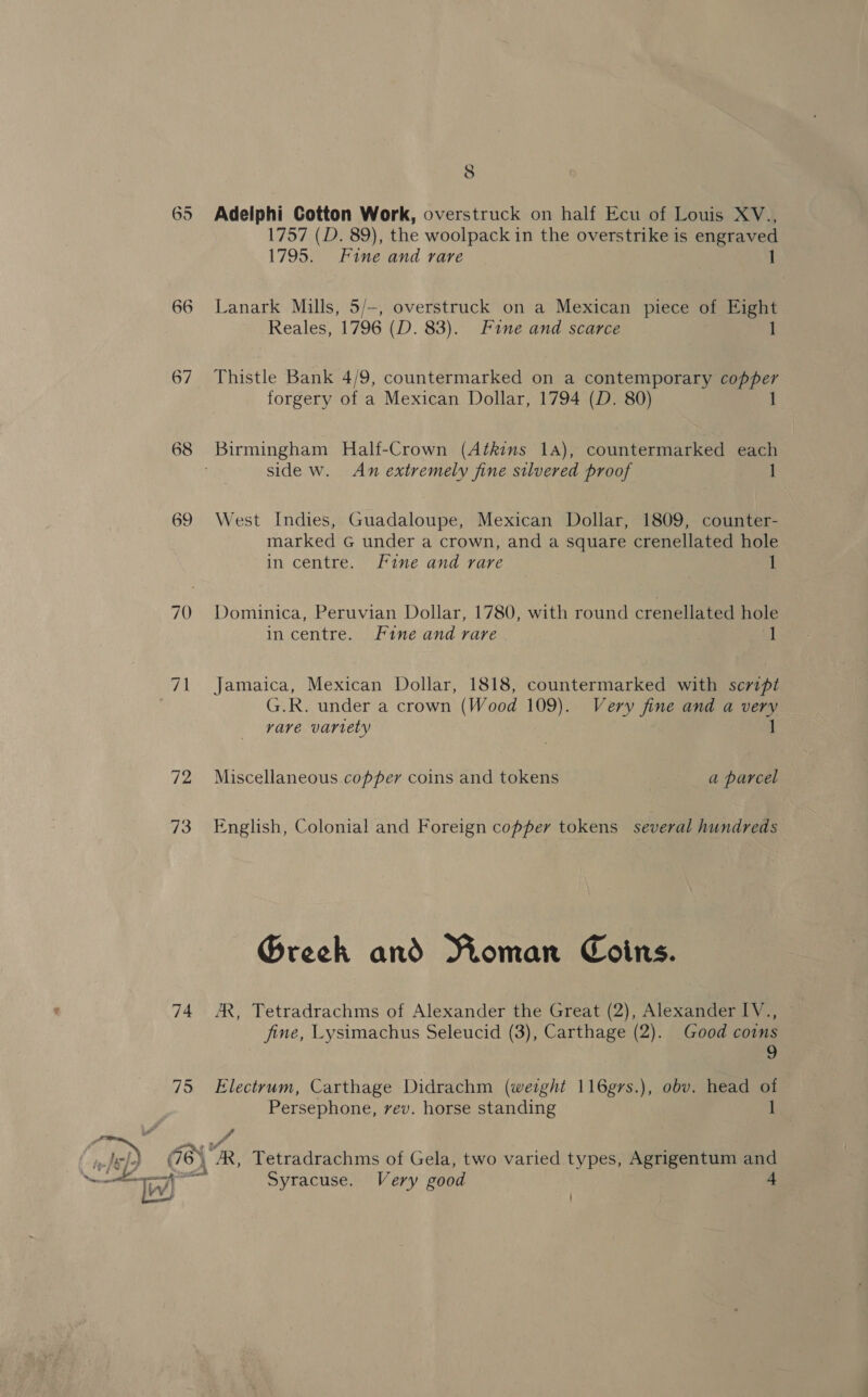 67 70 72 73 74 795 8 Adelphi Cotton Work, overstruck on half Ecu of Louis XV., 1757 (D. 89), the woolpack in the overstrike is engraved 1795. Fine and rare Lanark Mills, 5/—, overstruck on a Mexican piece of Eight Reales, 1796 (D. 83). Fine and scarce 1 Thistle Bank 4/9, countermarked on a contemporary copper forgery of a Mexican Dollar, 1794 (D. 80) 1 Birmingham Half-Crown (Atkins 14), countermarked each side w. An extremely fine silvered proof 1 West Indies, Guadaloupe, Mexican Dollar, 1809, counter- marked G under a crown, and a square crenellated hole in centre. Fine and rare 1 Dominica, Peruvian Dollar, 1780, with round crenellated hole in centre. Fine and rare a Jamaica, Mexican Dollar, 1818, countermarked with script G.R. under a crown (Wood 109). Very fine and a very rare variety 1 Miscellaneous copper coins and tokens a parcel English, Colonial and Foreign copper tokens several hundreds Grech and Roman Coins. AR, Tetradrachms of Alexander the Great (2), Alexander IV., fine, Lysimachus Seleucid (3), Carthage (2). Good coins 9 Electrum, Carthage Didrachm (weight 116grs.), obv. head of Persephone, vev. horse standing 1 vs Tetradrachms of Gela, two varied types, Agrigentum a Syracuse. Very good |