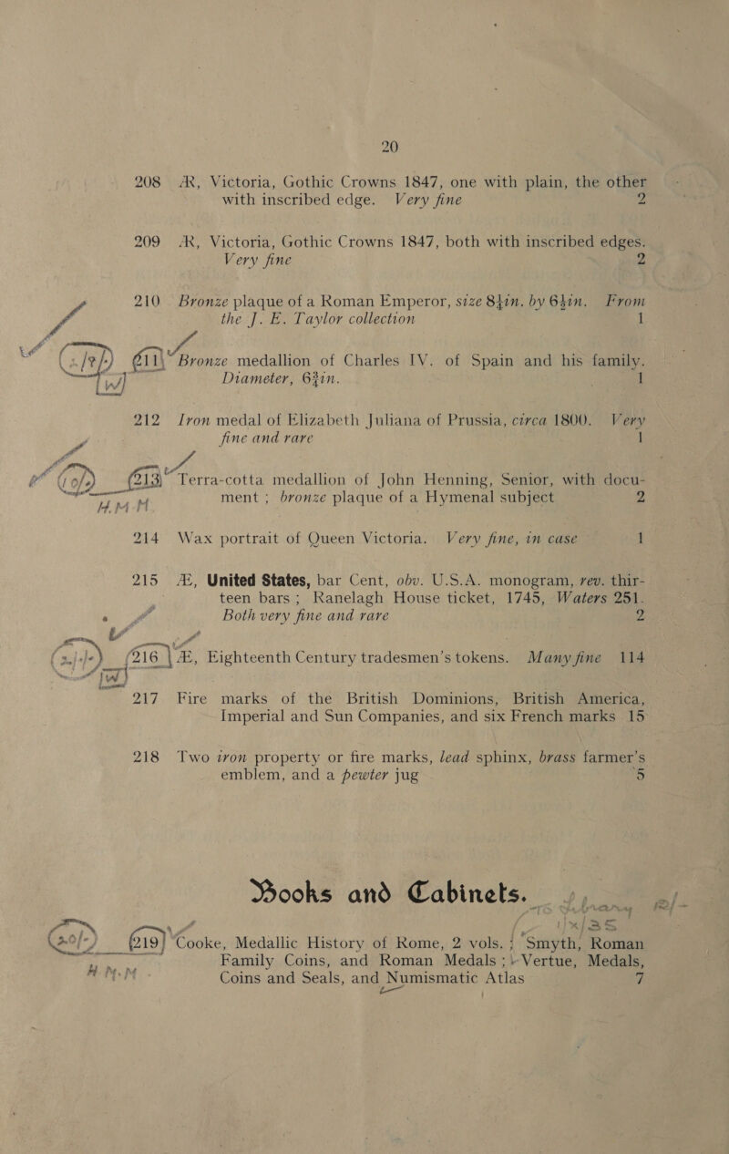  208 AR, Victoria, Gothic Crowns 1847, one with plain, the other with inscribed edge. Very fine 2 ‘R, Victoria, Gothic Crowns 1847, both with inscribed edges. the J. E. Taylor collection 1 7 PA 212  215 Cal ca sis 217 218 Diameter, 631n. 1 iy von medal of Elizabeth Juliana of Prussia, circa 1800. Very jine and rare : | ment ; bronze plaque of a Hymenal subject 2 Wax portrait of Queen Victoria. Very fine, in case ~ 1 JE, United States, bar Cent, obv. U.S.A. monogram, rev. thir- teen bars; Ranelagh House ticket, 1745, Waters 251. Both very fine and rare 2 0 de Fire marks of the British Dominions, British America, Two tvon property or fire marks, lead sphinx, brass farmer’s emblem, and a pewter jug ke Wooks and Cabinets. ay e AA Pr ae Ix/as i Family Coins, and Roman Medals ; --Vertue, Medals, Coins and Seals, and Numismatic Atlas i;