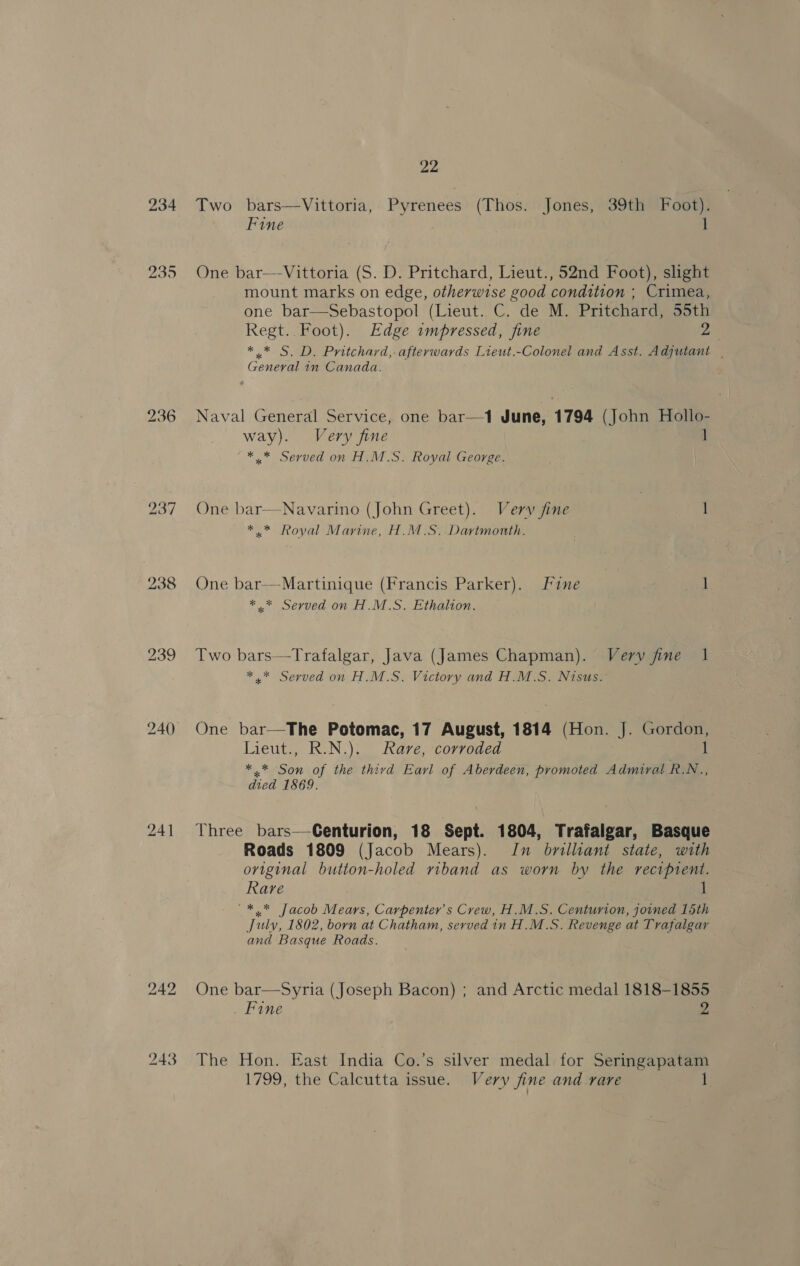 234 238 240) bo ae bo 22 Two bars—Vittoria, Pyrenees (Thos. Jones, 39th Foot). Fine 1 One bar—-Vittoria (S. D. Pritchard, Lieut., 52nd Foot), slight mount marks on edge, otherwise good condition ; Crimea, one bar—Sebastopol (Lieut. C. de M. Pritchard, 55th Regt. Foot). Edge impressed, fine 2 ** S. D. Pritchard, afterwards Lieut.-Colonel and Asst. Adjutant | General 1n Canada. Naval General Service, one bar—1 June, 1794 (John Hollo- way). Very fine 1 ** Served on H.M.S. Royal George. One bar—Navarino (John Greet). Very fine 1 *.* Royal Marine, H.M.S. Dartmonth. One bar—-Martinique (Francis Parker). [ine 1 *,* Served on H.M.S. Ethalion. Two bars—Trafalgar, Java (James Chapman). Very fine 1 *.* Served on H.M.S. Victory and H.M.S. Nisus. One bar—The Potomac, 17 August, 1814 (Hon. J. Gordon, Lieut., KuN.). Kare; *corregedn 1 *.* Son of the third Earl of Aberdeen, promoted Admiral R.N., died 1869. Three bars—Genturion, 18 Sept. 1804, Trafalgar, Basque Roads 1809 (Jacob Mears). Iu brilliant state, with original button-holed riband as worn by the recipient. Rare “*,* Jacob Mears, Carpenter's Crew, H.M.S. Centurion, joined 15th July, 1802, born at Chatham, served in H.M.S. Revenge at Trafalgar and Basque Roads. One bar—Syria (Joseph Bacon) ; and Arctic medal 1818-1855 Fine 2 The Hon. East India Co.’s silver medal for Seringapatam 1799, the Calcutta issue. Very fine and rare