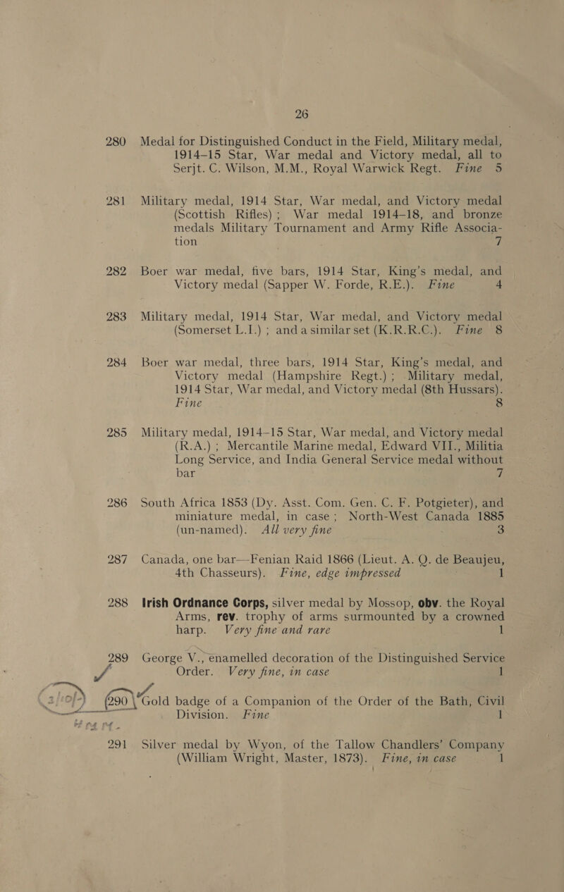 280 281 289 291 26 Medal for Distinguished Conduct in the Field, Military medal, 1914-15 Star, War medal and Victory medal, all to Serjt. C. Wilson, M.M., Royal Warwick Regt. Fine 5 Military medal, 1914 Star, War medal, and Victory medal (Scottish Rifles); War medal 1914-18, and bronze medals Military Tournament and Army Rifle Associa- tion Boer war medal, five bars, 1914 Star, King’s medal, and Victory medal (Sapper W. Forde, R.E.). Fine + Military medal, 1914 Star, War medal, and Victory medal (Somerset L.-T.) ; anda similar Set (KRG). Fines Boer war medal, three bars, 1914 Star, King’s medal, and Victory medal (Hampshire Regt.) ; -Military medal, 1914 Star, War medal, and Victory medal (8th Hussars). Fine 8 Military medal, 1914-15 Star, War medal, and Victory medal (R.A.) ; Mercantile Marine medal, Edward VII., Militia Long Service, and India General Service medal without bar 7 South Africa 1853 (Dy. Asst. Com. Gen. C. F, Potgieter), and miniature medal, in case; North-West Canada 1885 (un-named). AJl very fine 3 Canada, one bar—Fenian Raid 1866 (Lieut. A. Q. de Beaujeu, 4th Chasseurs). fine, edge impressed 1 Irish Ordnance Gorps, silver medal by Mossop, obv. the Royal Arms, rev. trophy of arms surmounted by a crowned harp. Very fine and rare 1 George V., enamelled decoration of the Distinguished Service Order. Very fine, in case ] Division. Fine 1 Silver medal by Wyon, of the Tallow Chandlers’ fea (William Wright, Master, 1873). Fine, in case