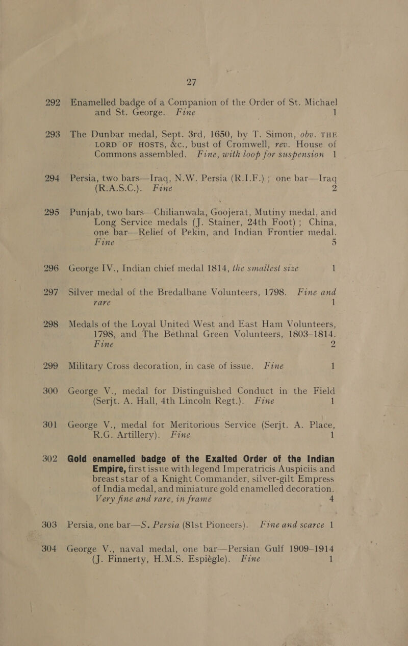297 298 299 300 301 302 303 304 27 Enamelled badge of a Companion of the Order of St. Michael and St. George.. Fine | 1 The Dunbar medal, Sept. 3rd, 1650, by T. Simon, obv. THE LORD OF HOSTS, &amp;c., bust of Cromwell, vev. House. of Commons assembled. Fine, with loop for suspension 1 Persia, two bars—Iraq, N.W. Persia (R.I.F.) ; one bar—lIraq (RAL S.C): 1 Fine 2 Punjab, two bars—Chilianwala, Goojerat, Mutiny medal, and Long Service medals (J. Stainer, 24th Foot) ; China, one bar—Rehef of Pekin, and Indian Frontier medal. Fine 5 George IV., Indian chief medal 1814, the smallest size | Silver medal of the Bredalbane Volunteers, 1798. Fine and vave 1 Medals of the Loyal United West and East Ham Volunteers, 1798, and The Bethnal Green Volunteers, 1803-1814. Fine M Military Cross decoration, in case of issue. fine i George V., medal for Distinguished Conduct in the Field (Serjt. A. Hall, 4th Lincoln Regt.). Fane 1 George V., medal for Meritorious Service (Serjt.: A. Plage: RG. Artillery): Fine Gold enamelled badge of the Exalted Order of the Indian Empire, first issue with legend Imperatricis Auspiciis and breast star of a Knight Commander, silver-gilt Empress of India medal, and miniature gold enamelled decoration. Very fine and rare, in frame 4 Persia, one bar—S. Persia (81st Pioneers). Fine and scarce | George V., naval medal, one bar—Persian Gulf 1909-1914
