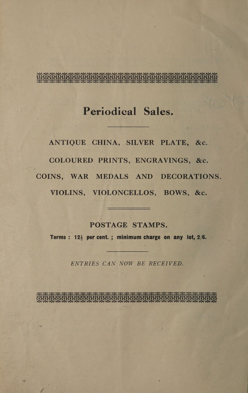 UU UU UU UU UU UU Periodical Sales. ANTIQUE CHINA, SILVER PLATE, &amp;c. COLOURED PRINTS, ENGRAVINGS, &amp;c. COINS, WAR MEDALS AND DECORATIONS. VIOLINS, VIOLONCELLOS, BOWS, &amp;c. POSTAGE STAMPS. Terms : 124 per cent. ; minimum charge on any lot, 2/6. - ENTRIES CAN NOW BE RECEIVED. ERR GRRE GCSE eee