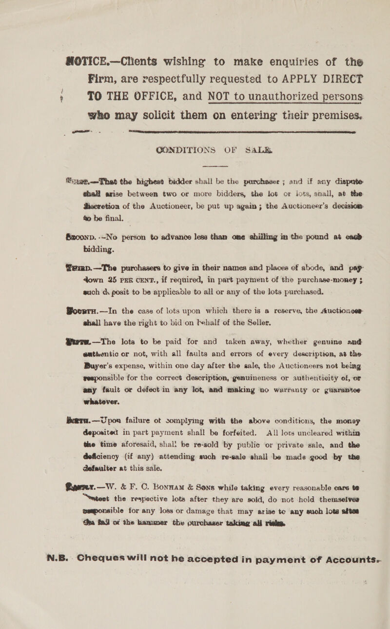 NOTICE.—Clients wishing to make enquiries of the Firm, are respectfully requested to APPLY DIRECT ' TO THE OFFICE, and NOT to unauthorized persons who may solicit them on entering their premises. : ear  CONDITIONS OF Saba  Vinet.Thet the highest bidder shall be the parchaser ; and if any dispate ehall arise between two or more bidders, the lot or lots, shall, at the Sisoretion of the Auctioneer, be put up again; the Auctioneer’s decisica. &amp;o be final. Eaoonp. --No person to advance less than one shilling im the pound ab eacd bidding. @emp.—The purchasers to give in their names and places of abode, and pay: down 25 PER CENT., if required, in part payment of the purchase-money 5 such dk posit to be applicable to all or any of the lots purchased. Woortrn.—In the case of lots upon which there is a reserve, the Auctionces shall have the right to bid on f+half of the Seller, @ura.—The lots to be paid for and taken away, whether genuine and eathentic or not, with all faults and errors of every description, at the Buyer’s expense, within one day after the sale, the Auctioneers not being seaponsible for the correct description, genuineness or authenticity ef, or any fault or defect in any lot, and making no warranty or guarantee whatever. x@Ta.—Upoa failure ot somplying with the above conditions, the money deposited in part payment shall be forfeited. All lots uncleared within the time aforesaid, shal! be re-sold by public or private sale, and the @eficiency (if any) attending such re-sale shall be made good by the @efaulter at this sale. Gaeny.—W. &amp; F. C. Bonnam &amp; Sons while taking every reasonable care te “eatest the respective lots after they are sold, do not hold themselves esmponsible for any loss or damage that may arise to any such lots aftes éha fad of the bamumer the purchaser taking all risk. N.B. Cheques will not he accepted in payment of Accounts:-