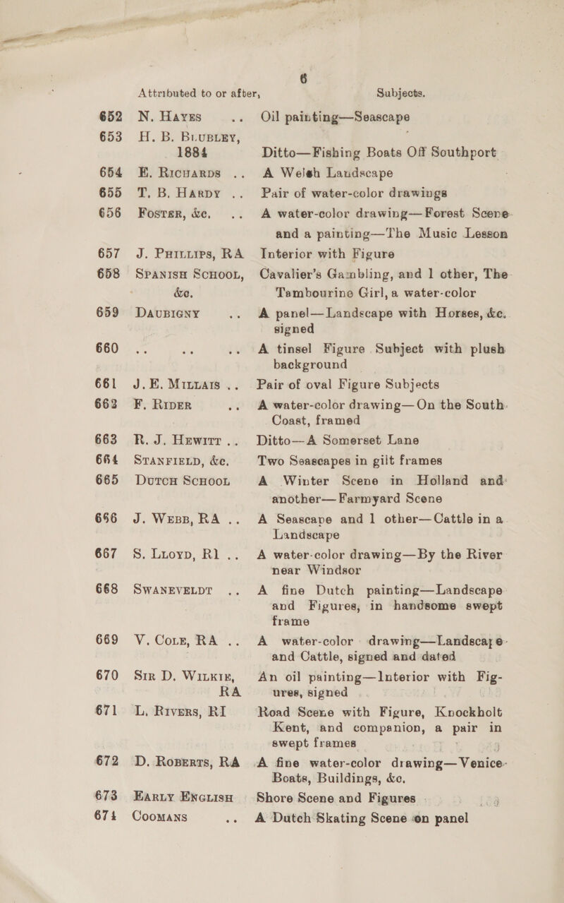 652 653 654 655 656 657 658 659 660 661 662 663 6H4 665 656 667 668 669 671 672 673 674 SC Attributed to or after, : Subjects. N, Haves Oil painting—Seascape H. B. Brusrey, = 1884 Ditto—Fishing Boats Off Southport BH. Ricvarps A Welsh Laudscape T. B. Harpy .. Pair of water-color drawings Foster, ke. A water-color drawing— Forest Scene. J. PHinuips, RA SPANISH SCHOOL, &amp;e. DAvUBIGNY J.E. Miuyuais .. F, Riper R. J. Hewrrt.. STANFIELD, We. Dotcu ScHooL J. Wess, RA .. S. Luoyp, Rl . SWANEVELDT VY. Corr, RA». Sir D, WinktiE, RA L. Rivers, RI D. Roserts, RA Eariy ENG isu CooMaANns and a painting—The Music Lesson Interior with Figure Cavalier’s Gambling, and 1 other, The- Tambourine Girl, a water-color A panel— Landscape with Horses, &amp;c.. signed A tinsel Figure Subject with plush background _ Pair of oval Figure Subjects A water-color drawing— On the South: Coast, framed Ditto—A Somerset Lane Two Seascapes in gilt frames A Winter Scene in Holland and: another— Farmyard Scene A Seascape and 1 other—Cattle in a. Landscape A water-color drawing—By the River near Windsor A fine Dutch painting—Landscape and Figures, in handsome swept frame A water-color drawing—Landscay e- and Cattle, signed and dated An oil pene pie Le tee with Fig- ures, signed Road Scene with Figure, Knockholt Kent, and companion, a yy in swept frames : 4 A fine water-color drawing wie Boats, Buildings, &amp;c, A Dutch Skating Scene on panel