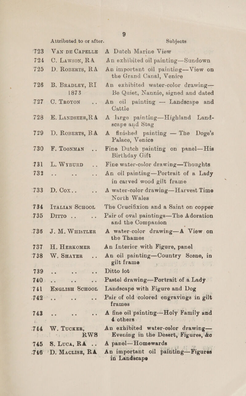 723 VAN DE CAPELLE 724 C. Lawson, RA 725 OD, Roserts, RA 728 3B. Brapuey, RI 1873 127 C. Troyon 728 EK. LAnpsner,RA 729 D. Roserts, RA 730 ~=6F. Toonman 731 L. Wysurp 733 Lae 7 De COX.’ 734 = Ivavtran ScHooL 435 Ditto .. 736 J. M. WHIstLER 737 H. HerKxomer 4738 W. SHAYER 739 ; (ae rr he ‘741 EnauisH SCHOOL TE oe 743 744 Ww. TUCKER, Di bias RWS 745 S. Luca, RA .. 746 °D. Macrisz, RA Subjects. A Dutch Marine View An exhibited oil painting—Sundown An important oil painting—-View on the Grand Canal, Venice An exhibited water-color drawing— Be Quiet, Nannie, signed and dated An oil painting — Landscape and Cattle A large painting—Highland Land- scape and Stag A finished painting — The Doge’s Palace, Venice Fine Dutch painting on panel—His Birthday Gift Fine water-color drawing——Thoughts An oil painting—Portrait of a Lady in carved wood gilt frame A water-color drawing— Harvest Time North Wales The Crucifixion and a Saint on copper Pair of oval paintings—Tho Adoration and the Companion A water-color drawing— A. View on the Thames An Interior with Figure, panel An oil painting—Country ue in gilt frame ve 3 Ditto lot Landscape with Figure and Dog Pair of old colored engravings in gilt frames © A fine oil’ ponieg = say, and 4. others » An oxtivtited water-color ay Evening in the Desert, Figures, &amp;c A panel— Homewards An important oil painting—Figures in Landscape