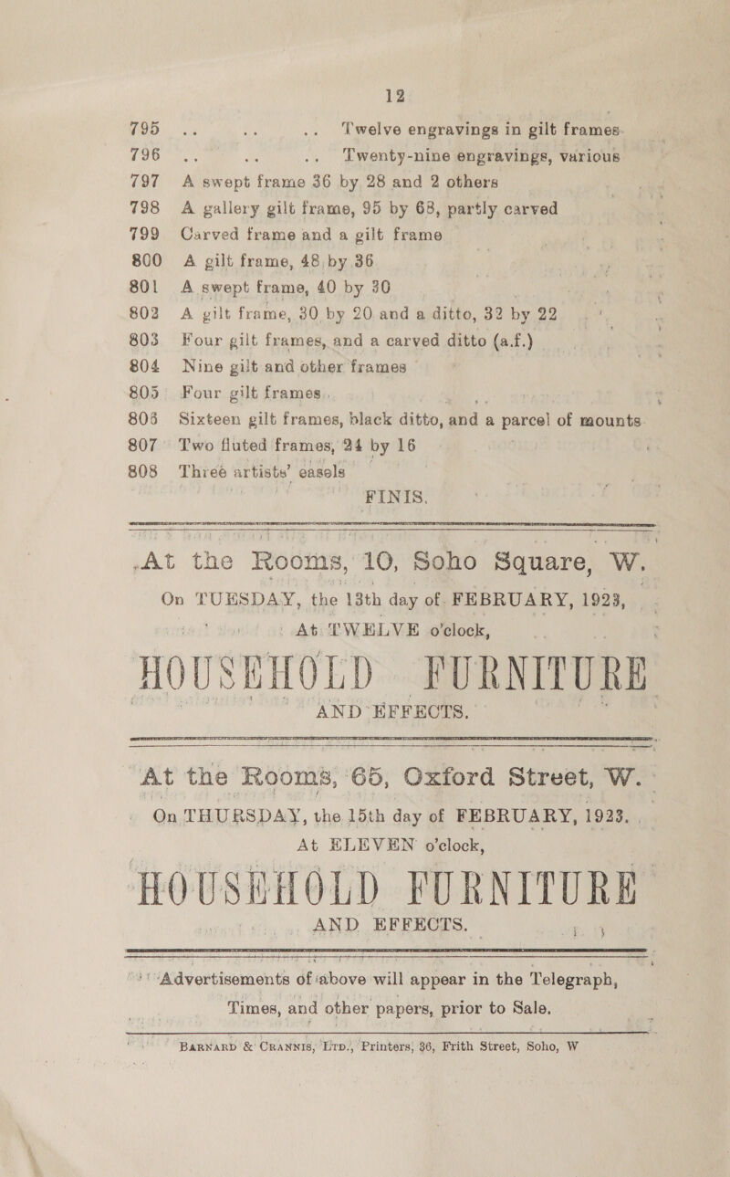 WD 3 de .. Twelve engravings in gilt frames. 796 a ie .. Twenty-nine engravings, various 797 =A swept frame 36 by 28 and 2 others 798 A gallery gilt frame, 95 by 68, partly carved 799 Carved frame and a gilt frame 800 A gilt frame, 48 by 36 801 A swept frame, 40 by 30 802 A gilt frame, 30 by 20 and a ditto, 32 by 22 803 Four gilt frames, and a carved ditto (a.f.) | 804 Nine gilt and other frames © 805 Four gilt frames, 806 Sixteen gilt frames, black ditto, gna. a parcel ‘or mounts. 807 Two fluted frames, 24 by 16 808 Three artiste’ easels | FINIS.   AND EFFECTS.  ee jak THURSDAY, aie 15th day of FEBRUARY, 1923. At ELEVEN o'clock, bapieet s- PURNITURE AND EFFECTS.  Times, and other papers, prigr to Bale. BarNarp &amp; ORANNIS, ‘Lrp., Printers; 36, Frith Street, Soho, W