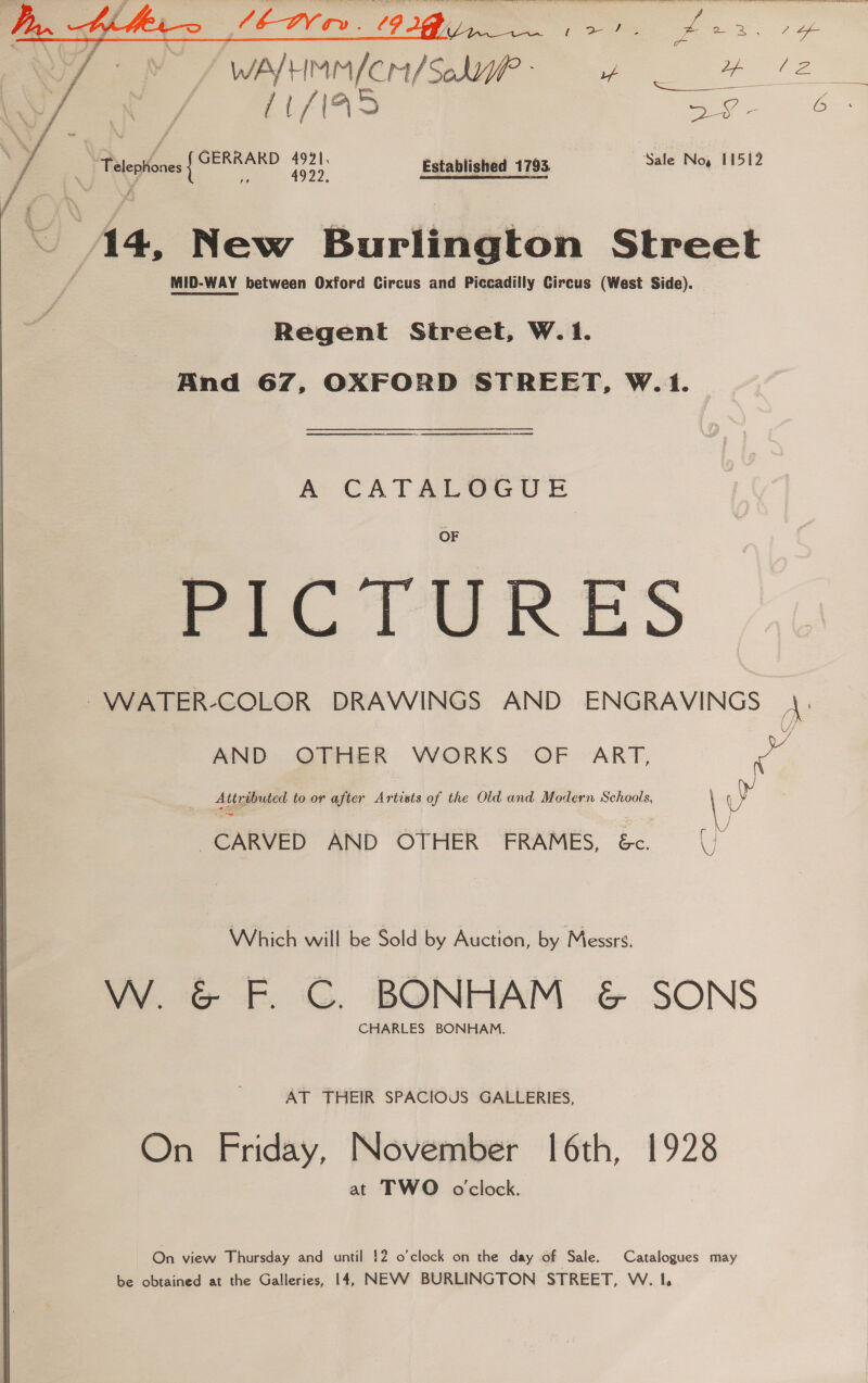 ie eo: os : y / WwAYH nin fer/ Sebi mo =  i /| eee 5 Se: 5 ae G :, : __— roe Established 1793. Sale Noy 11512 14, New Burlington Street MID-WAY between Oxford Circus and Piccadilly Circus (West Side). Regent Street, W.1. And 67, OXFORD STREET, W.1. AS TS A CATALGUGUSE ~WATER-COLOR DRAWINGS AND ENGRAVINGS A: AND OTHER WORKS OF ART, a } Attributed to or after Artists of the Old and Modern Schools, | SY i \ J CARVED AND OTHER FRAMES, &amp;. (|) Which will be Sold by Auction, by Messrs. W. &amp; F. C. BONHAM &amp; SONS CHARLES BONHAM. AT THEIR SPACIOUS GALLERIES, On Friday, November [6th, 1928 at TWO oclock. On view Thursday and until !2 o'clock on the day of Sale. Catalogues may be obtained at the Galleries, 14, NEVWVW BURLINGTON STREET, W. 1.