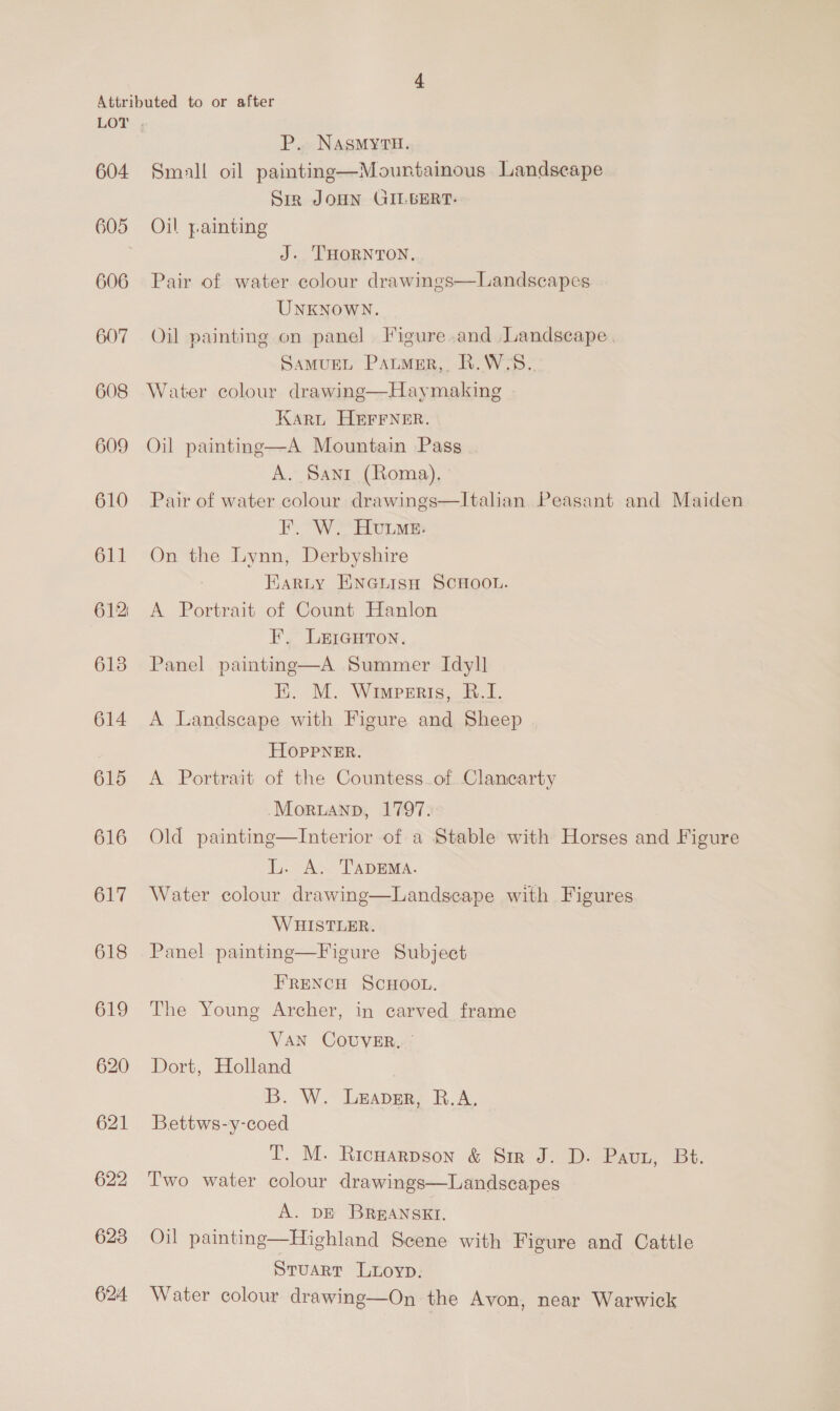 605 606 607 608 609 610 611 612: 613 614 615 616 617 618 619 620 621 622 623 624 P. NasmyrH. Siz JOHN GILBERT. Oil yainting J. THORNTON, Pair of water colour drawings—Landscapes UNKNOWN. Oil painting on panel Figure and Landscape. SAMUEL PauMeER,. R.W:S. Water colour drawing—Haymaking Karu HEFFNER. Oil painting—A Mountain Pass A. Sant (Roma). Pair of water colour drawings—lItalan Peasant and Maiden F. W. Hume. On the Lynn, Derbyshire Karty ENGLisH SCHOOL. A Portrait of Count Hanlon F., LeicurTon. Panel painting—A Summer Idyll E. M. Wimperis, B.I. A Landscape with Figure and Sheep HOpPPNER. A Portrait of the Countess_of Clancarty -Moruanp, 1797. Old painting—Interior of a Stable with Horses and Figure L. A. TADEMA. Water colour drawing—Landscape with Figures WHISTLER. Panel painting—Figure Subject FRENCH SCHOOL. The Young Archer, in carved frame VAN COUVER, | Dort, Holland B. W. Leaver, R.A. Bettws-y-coed T. M. Ricnarpson &amp; Sir J. D. Pavt, Bt. Two water colour drawings—Landscapes A. DE BREANSKEI. Oil painting—Highland Scene with Figure and Cattle Stuart Luoyp. Water colour drawing—On the Avon, near Warwick