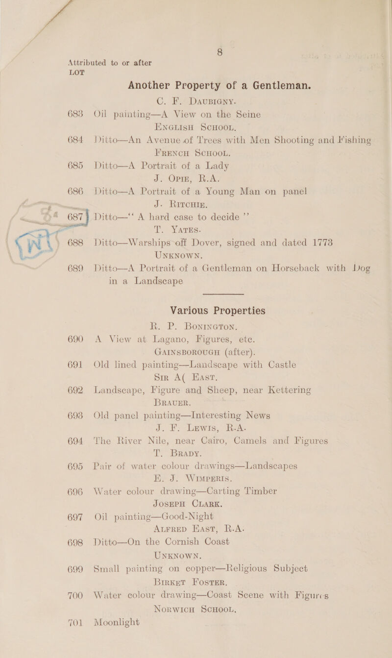 ys LOT 686 | wt 688 \ Ot 689 690 691 692 693 694 695 696 697 698 699 700 TOL Another Property of a Gentleman. C. F. Dausieany. Oil painting—A View on the Seine ENGLISH SCHOOL, Ditto—An Avenue.of Trees with Men Shooting and lishing FRENCH SCHOOL, Ditto—A Portrait of a Lady J. Orme, Bok, Ditto—A Portrait of a Young Man on panel J. RITCHIE. Ditto—** A hard case to decide ”’ 2. YsTes. Ditto—Warships eff Dover, signed and dated 1778 UNKNOWN. Ditto—A Portrait of a Gentleman on Horseback with Dog in a Landscape Various Properties R. P. Bonineton. — A View at. Lagano, Figures, etc. GAINSBOROUGH (after). Old lined painting—Landscape with Castle Sir A( Hast. Landscape, Figure and Sheep, near Kettering BRAUER. ) Old panel painting—Interesting News J. PS Lewis, ie: The River Nile, near Cairo, Camels and Figures T. BRADY. Pair of water colour drawings E. J. WIMpERIs. Water colour drawing—Carting Timber JOSEPH CLARK. Oil painting—Good-Night - ALFRED East, R.A: Ditto—On the Cornish Coast UNKNOWN. Small painting on copper—Religious Subject Birkett Foster. Water colour drawing—Coast Scene with Figures  Landscapes NorwicH SCHOOL, Moonlight
