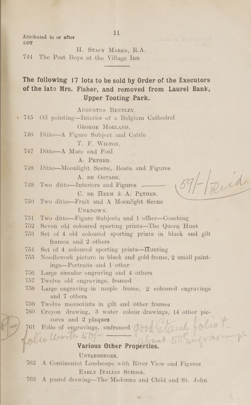 744 763 min H. Stacy Marxs,. R.A. The Post Boys at the Village Inn Upper Tooting Park. AuGcustus BENTLEY. Oil painting—Interior of a Belgium Cathedral | GEORGE Moruanp. Ditto—A Figure Subject and Cattle T. F. “Waren. Ditto—A Mare and Foal. A. PETHER. A. DE OSTADE. Two ditto—Interiors and Figures C. p—E Huem &amp;.A! PETHER. Two ditéo—Fruit and A mae ice Scene UNKNOWN. Two. ditto—Figure Subjects and 1 eee a Seven old coloured sporting prints—The Quorn Hunt Set of 4 old coloured sporting prints in black and gilt frames and 2 others Set of 4 coloured sporting prints—Hunting Needlework picture in black and gold frame, 2 small paint- ings—Portraits and 1 other Large circular engraving and 4 others Twelve old engravings, framed  Large engraving: in maple frame, and 7 others Twelve mezzotints in gilt and ‘other frames Crayon drawing, 8 water colour drawings, 14 other pic- tures and 2 plaques unframed 2 coloured engravings = Various Other Properties. — UNTERBERGER, A Continental Landscape with River View and Figures Harty ITALIAN SCHOOL. A pastel drawing—The Madonna and Child and St. John