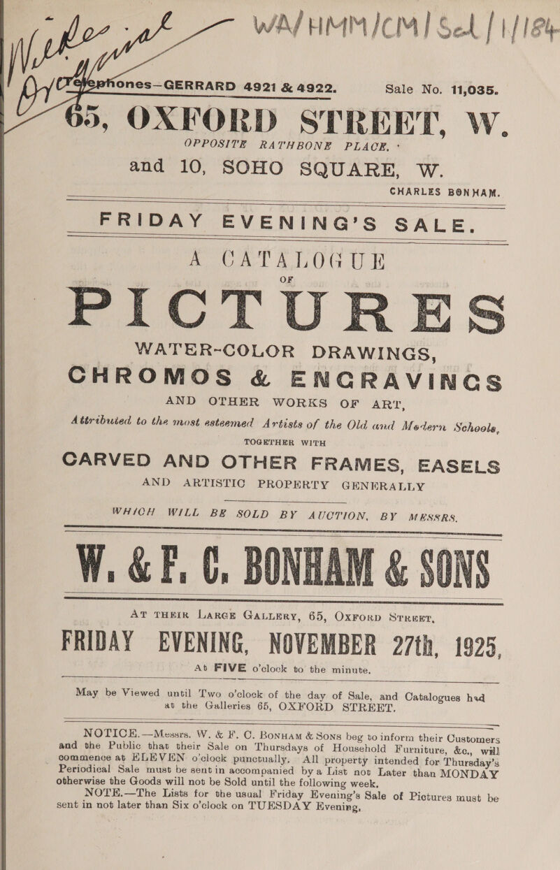 WAJHMMICM] Sel | 1/184    ones—GERRARD 4921 &amp; 4922. Sale No. 11,035. db, OXFORD STREET, W. OPPOSITE RATHBONE PLACE, ° and 10, SOHO SQUARE, W. CHARLES BONHAM. FRIDAY EVENING’S SALE.     PIC _ WATER-COLOR DRAWINGS, CHROMOS &amp; ENGRAVINGS AND OTHER WORKS OF ART, Attributed to the most esteemed Artists of the Old and Modern Schools, TOGETHER WITH CARVED AND OTHER FRAMES, EASELS AND ARTISTIC PROPERTY GENERALLY  WHICH WILL BE SOLD BY AUCTION, BY MESSRS.    AT THEIR LaRGE GALLERY, 65, OxFrorD Srreer, FRIDAY EVENING, NOVEMBER 27th, 1925, At FIVE o’clock to the minute. ~_— —   May be Viewed until Two o'clock of the day of Sale, and Catalogues had at the Galleries 65, OXFORD STREET,  an NOTICE. —Messrs. W. &amp; F. C. Bonuam &amp; Sons beg to inform their Customers and the Public that their Sale on Thursdays of Household Furniture, &amp;c., wal commence at HLEVEN o'clock punctually, All property intended for Thursday’s ~ Periodical Sale must be sentin accompanied bya List not Later than MONDAY otherwise the Goods will not be Sold until the following week. NOTE.—The Lists for the usual Friday Evening’s Sale of Pictures must be sent in not later than Six o’clock on TUESDAY Evening,