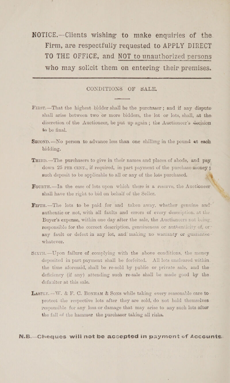 NOTICE.—Clients wishing to make enquiries of the. Firm, are respectfully requested to APPLY DIRECT TO THE OFFICE, and NOT to unauthorized persons who may Solicit them on entering their premises.  CONDITIONS OF SALE,  First.—That the highest bidder shall be the purchaser; and if any dispute shall arise between two or more bidders, the lot or lots, shall, at the: discretion of the Auctioneer, be put up again ; the Auctioneer’s decision £9 be final. Sxconp.—No person to advance less than one shilling in the pound et each bidding. Tuirp.—The purchasers to give in their names and places of abode, and pay. down 25 PER CENT., if required, in part payment of the purchase-money 3. such deposit to be applicable to all or any of the lots purchased.    ct si ¥ FourtH.—In the case of lots upon which there is a reserve, the Auctioneer * shall have the right to bid on behalf of the Seller. Wirru.—The lots to be paid for and taken away, whether genuine and” authentic or not, with all faults and errors of every description. at the Buyer’s expense, within one day after the sale, the Auctionecrs not being: responsible for the correct description, genuineness or authenticity of, or- any fault or defect in any lot, and’ making no warranty or guarantee~ whatever. SrxtH.—Upon failure of complying with the above conditions, the money deposited in part payment shall be forfeited. All lots uncleared within the time aforesaid, shall be re-sold by public or private sale, and the | deficiency (if any) attending such re-sale shall be made good by the. defaulter at this sale. Lastiy.--W. &amp; F. C. Bonnam &amp; Sons while taking every reasonable care to. protect the respective lots after they are sold, do not hold themselves yesponsible for any loss or damage that may arise to any such lots after the fall of the hammes the purchaser taking all risks. N.B.—Cheques will not be accepted in payment of Accounts: