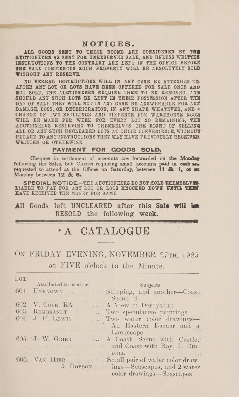 NOTICES. ALL GOODS SENT TO THESE ROOMS ARE CONSIDERED BY THR AUCTIONEERS AS SENT FOR UNRESERVED SALE, AND UNLESS WRITTER INSTRUCTIONS TO THE CONTRARY ARE LEFT IN THE OFFICE BEFORE THE SALE COMMENCES SUCH PROPERTY With BE ABSOLUTELY SOLD WITHOUT ANY RESERVE, NO VERBAL INSTRUCTIONS WILL IN ANY CASE BE ATTENDED TQ AFTER ANY LOT OR LOTS HAVE BEEN OFFERED FOR SALE ONCE AnD WOT SOLD, THE AUCTIONEERS REQUIRE THEM TO BE REMOVED, AND SHOULD ANY SUCH LOTS BE LEFT IN THEIR POSSESSION AFTER THE DAY OF SALE THEY WILL NOT IN ANY CASE BE ANSWERABLE FOR ANF DAMAGE, LOSS, OR DETERIORATION, IN ANY SHAPE WHATEVER, AND % CHARGE OF TWO SHILLINGS AND SIXPENCE FOR WAREHOUSE KOOwM WILL BE MADE PER WEEK FOR EVERY LOT 80 REMAINING, THE AUCTIONEERS RESERVING TO THEMSELVES THE RIGHT OF SELLING ALL OR ANY SUCH UNCLEARED LOTS AT THEIR CONVENIENCE, WITHOUP REGARD TO ANY INSTRUCTIONS THEY MAY HAVE PREVIOUSLY RECEIVER. WRITTEN OR OTHERWISE. PAYMENT FOR GOODS SOLD. Cheques in settlement of accounts are forwarded on the Monday following the Sales, but Clients requiring small aceounts paid in cash aew requested to attend at the Offices on Saturday, between 11 &amp; 1, or om Monday between 12 &amp; G. SPECIAL NOTICE.—THE AUCTIONEERS DO NOT HOLD GHEMSELVRS LIABLE TO PAY FOR ANY LOT OR LOTS KNOCKED DOWN UNTIL THE® HAVE RECEIVED THE MONEY FOR SAME, All Goods left UNCLEARED after this Sale wili me RESOLD the following week. ‘A CATALOGUE ; es On FRIDAY EVENING, NOVEMBER 277TH, 1925 at FIVE o’clock to the Minute.      OT Attributed to or after. Sabjects 601 UNKNoWN _... ... Shipping, and another—Coast Scene, 2 | 602 V. Coz, RA ...,,A View in Derbyshire 603 REMBRANDT ... lwo speculative paintings 604 J. F. Lewis ... ‘lwo water color drawings— An HEastern Bazaar and a Landscape HO521I.) Wi. ‘GRIER eso. A Coast’ Scene with Castle; : and Coast with Boy, J. Rip- _ DELL | G06... VAN. EMER 4,,.,.6 Small pair of water color draw- &amp; DoBpson ings—Seascapes, and 2 water color drawings—Seascapes