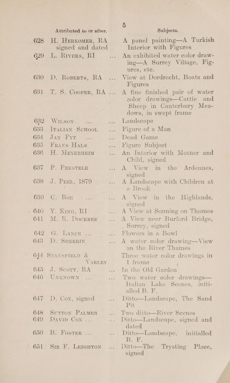 628 629 630 31 648 649 650 Attributed to or after. H. Herxomer, RA signed and dated iL. Rivers, Al DD. Roperts, BRA ate. Coopsr, BA WILSON ITALIAN SCHOOL JAN -F yt Frans Hats -H. Mryeruem P. PRESTELE Je Prange T3379 Co Roe Y. Kine, RI M. R. DockrREE G. Lance D. SHERRIN STANSFIELD &amp; V ARLEY J, corr, RA UNKNOWN D., Cox, signed SUTTON PALMER Divi: Cox B. Foster Sir F. LericgHton 5 Subjects. A panel painting—A Turkish Interior with Figures An exhibited water color draw- inge—A Surrey Village, Fig- ures; €vC. View at Dordrecht, Boats and Figures . A fine finished pair of water solor drawings—Cattle and Sheep in Canterbury Mea- dows, in swept frame Landscape Figure of a Man Dead Game Figure Subject An Interior with Mother and Child, signed A View in the Ardennes, sioned A Landscape with Children at a Brook A View in the Highlands, sioned A View at Sonning on Thames - A View near Burford Bridge, , Surrey, signed Flowers in a Bowl A water color drawing—View on the River Thames Three water color drawings in 1 frame ; In the Old Garden Two water color drawings— Italian Lake Scenes, initi- alled I... Ditto—Landseape, The Sand Pit Two ditto—River Scenes Ditto—Landscape, signed and dated Ditto—Landseape, initialled diseapl oe Ditto—The Trysting Place, signed