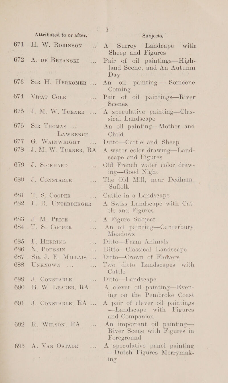 671 672 680 681 682 685 684: 685 686 687 688 689 690 691 Attributed to or after, H. W. Ropinson A. DE BREANSKI Sir H. HeRKomeEr ... Vicat CoLE J. M. W. Turner Sin THoMAs .. LAWRENCE G. WAINWRIGHT J. M. W. Turner, RA J. SICKHARD J. CONSTABLE iS COOPnR: FE. R. UNTERBERGER J. Me Price Dh Ss Coopmr EH’. HERRING N. Poussin We Sim. hE Mirae. UNKNOWN J. CONSTABLE 7 Be WwW BADER, Rim J. CONSTABLE, RA”. RK. Wrnson, RA A. VAN OSTADE &amp; ee Subjects. A Surrey Landeape with Sheep and Figures Pair of oil paintings—High- land Scene, and An Autumn Day An oil painting — Someone Coming | Pair of oil paintings—River Scenes A speculative painting—Clas- sical Landscape An oil painting—Mother and Child Ditto—Cattle and Sheep A water color drawing—Land- scape and Figures Old French water color draw- ing—Good Night The Old Mill, near Dedham, Suffolk Cattle in a Landscape A Swiss Landscape with Cat- tle and Figures  A Figure Subject An oil painting. Meadows Ditto—Farm Animals Ditto—Classical Landscape Ditto—Crown of Flowers Two ditto Landscapes Cattle Ditto—Landscape A clever oil painting—Hven- ing on the Pembroke Coast  Canterbury. with A pair of clever oil paintings —Landseape with Figures and Companion An important oil painting— River Scene with Figures in Foreground A speculative panel painting —Dutch Figures Merrymak- ing