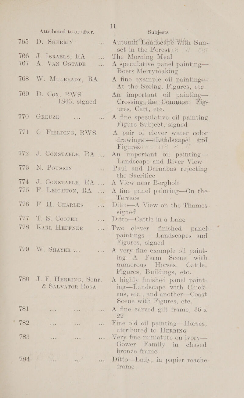 765 766 767 768 769 780 IsRAELS, RA Munreapy, RA 1843, signed FIELDING, RWS CONSTABLE, RA PoussIN CONSTABLE, RA Lricuton, RA H. CHARLES 5. CooPER lig Subjects Autumh oe With Sun- set in the Porestad .V/ G41 The Morning Meal A speculative panel paintinge— Boers Merrymaking A fine example oil painting4= At the Spring, Figures, ete. An important oil painting— Crossing, the ;Common, Fig- ures, Cary, Onc. A fine speculative oil painting Figure Subject, signed A pair of clever water color: drawings +1 ae aivd Figures: ase An important oil paintinge— Landscape and River View Paul and Barnabas rejecting the Sacrifice A View near Bercholt A fine panel painting—On the. Terrace Ditto—A View on the Thames. signed Ditto—Cattle in a Lane Two. clever finished panel paintings — Landseapes and Figures, signed A very fine example oil paint- ing—A Farm Scene with numerous Horses, Cattle, Figures, Buildings, ete. A highly finished panel paint- ine—-Landscape with Chick-- Ss, eic., and anovuner—Coast Scene with Figures, etc. A fime-carved gilt frame, 86 x 22 Fine old oil paintinge-—Horses, panied to HERRING Very fine miniature on ivory— Gower Family in chased bronze frame   Ditto—Lady, in papier mache frame